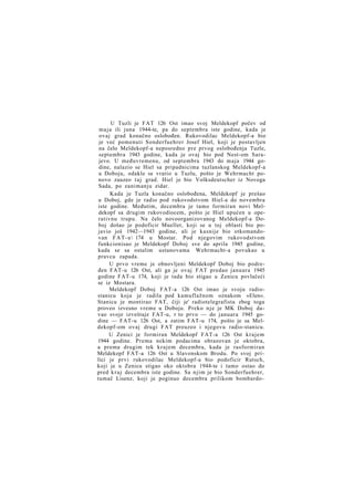 U Tuzli je FAT 126 Ost imao svoj Meldekopf počev od
m a j a ili juna 1944-te, pa do septembra iste godine, kada je
ovaj grad konačno oslobođen. Rukovodilac Meldekopf-a bio
je već pomenuti Sonderfuehrer Josef Hiel, koji je postavljen
na čelo Meldekopf-a neposredno pre prvog oslobođenja Tuzle,
septembra 1943 godine, kada je ovaj bio pod Nest-om Sarajevo. U međuvremenu, od septembra 1943 do maja 1944 godine, nalazio se Hiel sa pripadnicima tuzlanskog Meldekopf-a
u Doboju, odakle se vratio u Tuzlu, pošto je Wehrmacht ponovo zauzeo t a j grad. Hiel je bio Volksdeutscher iz Novoga
Sada, po zanimanju zidar.
Kada je Tuzla konačno oslobođena, Meldekopf je prešao
u Doboj, gde je radio pod rukovodstvom Hiel-a do novembra
iste godine. Međutim, decembra je tamo formiran novi Meldekopf sa drugim rukovodiocem, pošto je Hiel upućen u operativnu trupu. Na čelo novoorganizovanog Meldekopf-a Doboj došao je podoficir Mueller, koji se u toj oblasti bio pojavio još 1942—1943 godine, ali je kasnije bio otkomandovan F A T - u  174 u Mostar. Pod njegovim rukovodstvom
funkcionisao je Meldekopf Doboj sve do aprila 1945 godine,
kada se sa ostalim ustanovama Wehrmacht-a povukao u
pravcu zapada.
U prvo vreme je obnovljeni Meldekopf Doboj bio podređen FAT-u 126 Ost, ali ga je ovaj FAT predao januara 1945
godine FAT-u 174, koji je tada bio stigao u Zenicu povlačeći
se iz Mostara.
Meldekopf Doboj FAT-a 126 Ost imao je svoju radiostanicu koja je radila pod kamuflažnom oznakom »Elen«.
Stanicu je montirao FAT, čiji je' radiotelegrafista zbog toga
proveo izvesno vreme u Doboju. Preko n j e je MK Doboj davao svoje izveštaje FAT-u, r to prvo — do januara 1945 godine — FAT-u 126 Ost, a zatim FAT-u 174, pošto je sa Meldekopf-om ovaj drugi FAT preuzeo i njegovu radio-stanicu.
U Zenici je formiran Meldekopf FAT-a 126 Ost krajem
1944 godine. Prema nekim podacima obrazovan je oktobra,
a prema drugim tek krajem decembra, kada je rasformiran
Meldekopf FAT-a 126 Ost u Slavonskom Brodu. Po svoj prilici je prvi rukovodilac Meldekopf-a bio podoficir Rutsch,
koji je u Zenicu stigao oko oktobra 1944-te i tamo ostao do
pred k r a j decembra iste godine. Sa njim je bio Sonderfuehrer,
tumač Lisenz, koji je poginuo decembra prilikom bombardo-

 