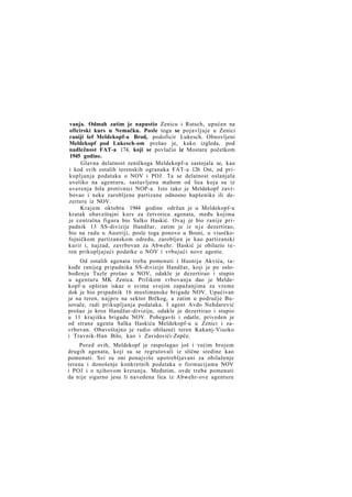 vanja. Odmah zatim je napustio Zenicu i Rutsch, upućen na
oficirski kurs u Nemačku. Posle toga se pojavljuje u Zenici
raniji šef Meldekopf-a Brod, podoficir Lukesch. Obnovljeni
Meldekopf pod Lukesch-om prešao je, kako izgleda, pod
nadležnost FAT-a 174, koji se povlačio iz Mostara početkom
1945 godine.
Glavna delatnost zeničkoga Meldekopf-a sastojala se, kao
i kod svih ostalih terenskih ogranaka FAT-a 126 Ost, od prikupljanja podataka o NOV i POJ. Ta se delatnost oslanjala
uveliko na agenturu, sastavljenu mahom od lica koja su iz
uverenja bila protivnici NOP-a. Isto tako je Meldekopf zavrbovao i neke zarobljene partizane odnosno hapšenike ili dezertere iz NOV.
Krajem oktobra 1944 godine održan je u Meldekopf-u
kratak obaveštajni kurs za četvoricu agenata, među kojima
je centralna figura bio Salko Haskić. Ovaj je bio ranije pripadnik 13 SS-divizije Handžar, zatim je iz n j e dezertirao,
bio na radu u Austriji, posle toga ponovo u Bosni, u visočkofojničkom partizanskom odredu, zarobljen je kao partizanski
kurir i, najzad, zavrbovan za Abwehr. Haskić je obilazio teren prikupljajući podatke o NOV i vrbujući nove agente.
Od ostalih agenata treba pomenuti i Husniju Akvića, takođe ranijeg pripadnika SS-divizije Handžar, koji je po oslobođenju Tuzle prešao u NOV, odakle je dezertirao i stupio
u agenturu MK Zenica. Prilikom vrbovanja dao je Meldekopf-u opširan iskaz o svima svojim zapažanjima za vreme
dok je bio pripadnik 16 muslimanske brigade NOV. Upućivan
je na teren, najpre na sektor Brčkog, a zatim u područje Busovače, radi prikupljanja podataka. I agent Avdo Nehdarević
prošao je kroz Handžar-diviziju, odakle je dezertirao i stupio
u 11 krajišku brigadu NOV. Pobegavši i odatle, priveden je
od strane agenta Salka Haskića Meldekopf-u u Zenici i zavrbovan. Obaveštajno je radio obilazeći teren Kakanj-Visoko
i Travnik-Han Bilo, kao i Zavidovići-Zepče.
Pored ovih, Meldekopf je raspolagao još i većim brojem
drugih agenata, koji su se regrutovali iz slične sredine kao
pomenuti. Svi su oni ponajviše upotrebljavani za obilaženje
terena i donošenje konkretnih podataka o formacijama NOV
i POJ i o njihovom kretanju. Međutim, ovde treba pomenuti
da nije sigurno jesu li navedena lica iz Abwehr-ove agenture

 