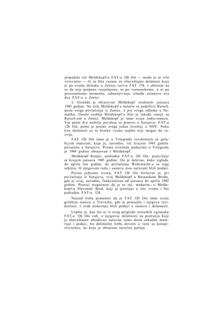 pripadala već Meldekopf-u FAT-a 126 Ost — mada je to vrlo
verovatno — ili su bila vezana za obaveštajnu delatnost koju
je po svome dolasku u Zenicu razvio FAT 174, s obzirom na
to da nije potpuno razjašnjeno, ni po vremenskome, a ni po
personalnome momentu, odmenjivanje između ustanova ova
dva FAT-a u Zenici.
U Goraždu je obrazovan Meldekopf sredinom januara
1945 godine. Na čelu Meldekopf-a nalazio se podoficir Rutsch,
posle svoga povlačenja iz Zenice, a pre svoga odlaska u Nemačku. Ostalo osoblje Meldekopf-a bilo je takođe ranije sa
Rutsch-om u Zenici. Meldekopf je imao svoju radio-stanicu.
Već posle dve nedelje povukao se ponovo u Sarajevo, FAT-u
126 Ost, pošto je poslao svega jedan izveštaj o NOV. Neku
širu delatnost za to kratko vreme uopšte nije mogao da razvije.
FAT 126 Ost imao je u Višegradu rezidenturu sa golubi j om stanicom, koja je, navodno, već krajem 1943 godine
povučena u Sarajevo. Prema izvesnim podacima u Višegradu
je 1944 godine obrazovan i Meldekopf.
Meldekopf Konjic, podređen FAT-u 126 Ost, pojavljuje
se krajem januara 1945 godine. On je delovao, kako izgleda,
do aprila iste godine, do povlačenja Wehrmacht-a sa toga
sektora. O njegovom radu i sastavu nisu sačuvani bliži podaci.
Prema jednome izvoru, FAT 126 Ost formirao je, pri
povlačenju iz Sarajeva, svoj Meldekopf u Bosanskom Brodu,
gde je ovaj, navodno, funkcionisao od januara do aprila 1945
godine. Postoji mogućnost da je tu reč, međutim,- o Meldekopf-u Slavonski Brod, koji je postojao u isto vreme i bio
podređen FAT-u 124.
Najzad treba pomenuti da je FAT 126 Ost imao svoju
golubiju stanicu u Travniku, gde je postojala i njegova rezidentura. I ovde nedostaju bliži podaci o sastavu i delatnosti.
Uopšte je, kao što se iz ovog pregleda terenskih ogranaka
FAT-a 126 Ost vidi, o njegovoj delatnosti na području koje
je obaveštajno obrađivao sačuvan samo dosta oskudan materijal i podaci, što delimično treba dovesti u vezu sa konspiritivnošću, na koju je obraćena naročita pažnja.

 