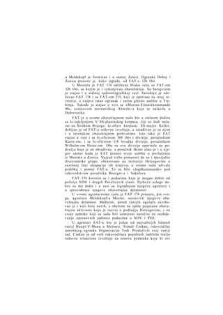 a Meldekopf je formiran i u samoj Zenici. Ogranke Doboj i
Zenica preuzeo je, kako izgleda, od FAT-a 126 Ost.
U Mostaru je FAT 174 održavao blisku vezu sa FAT-om
126 Ost, sa kojim je i izmenjivao obaveštenja. Sa Sarajevom
je stajao i u stalnoj radiotelegrafskoj vezi. Saradnju je održavao FAT 174 i sa FAT-om 215, koji je operisao na istoj teritoriji, a n a j p r e imao ogranak i zatim glavno sedište u Trebinju. Takođe je stajao u vezi sa »Marine-Einsatzkommando
90«, ustanovom mornaričkog Abwehr-a koja se nalazila u
Dubrovniku.
FAT je u svome obaveštajnom radu bio u stalnom dodiru
sa Ic-odeljenjem V SS-planinskog korpusa, čiji se štab nalazio na Širokom Brijegu. Ic-oficir korpusa, SS-major Keller,
dobijao je od FAT-a redovne izveštaje, a sarađivao je sa njim
i u terenskim obaveštajnim pothvatima. Isto tako je FAT
stajao u vezi i sa Ic-oficirom 369 (hrv.) divizije, poručnikom
Kurtz-om, i sa Ic-oficirom 118 lovačke divizije, poručnikom
Wilhelm-om Heinz-om. Obe su ove divizije operisale na području koje je on obrađivao, a poručnik Heinz ušao je i u njegov sastav kada je FAT preneo svoje sedište u povlačenju
iz Mostara u Zenicu. Najzad treba pomenuti da su i specijalne
diverzantske grupe, obrazovane na teritoriji Hercegovine u
završnoj fazi okupacije tih krajeva, u svome radu uživale
podršku i pomoć FAT-a. To su bile »Jagdkommande« pod
rukovodstvom poručnika Boerger-a i Sokolova.
FAT 174 koristio se i podacima koje je mogao dobiti od
policije NDH i drugih Pavelićevih vlasti. Njihove usluge dobro su mu došle i u vezi sa izgradnjom njegove agenture i
u sprovođenju njegove obaveštajne delatnosti.
U svome agenturnome radu je FAT 174 preuzeo, pre svega, agenturu Meldekopf-a Mostar, nastavivši njegovu obaveštajnu delatnost. Međutim, pored ranijih agenata zavrbovao je i veći broj novih, s obzirom na opštu pojačanu obaveštajnu aktivnost koju je razvio u području Hercegovine, i na
svoje zadatke koji su sada bili usmereni naročito na snabdevanje operativnih jedinica podacima o NOV i POJ.
U agenturi FAT-a bio je jedan od najvažnijih ličnosti
raniji Haupt-V-Mann u Mostaru, Tomaš Czekan, rukovodilac
tamošnjeg ogranka Organizacije Todt. Produživši svoj raniji
rad, Czekan je od svih rukovodilaca pojedinih radilišta tražio
redovne situacione izveštaje na osnovu podataka koje bi ovi

 