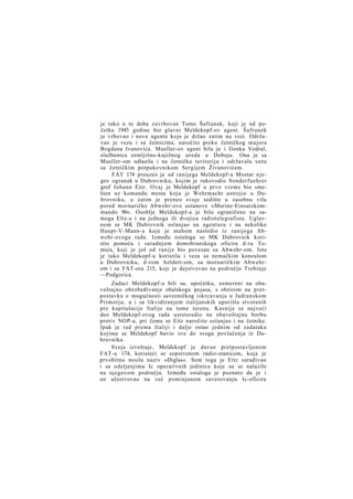 je tako u to doba zavrbovan Tomo Šafranek, koji je od početka 1945 godine bio glavni Meldekopf-ov agent. Šafranek
je vrbovao i nove agente koje je držao zatim na vezi. Održavao je vezu i sa četnicima, naročito preko četničkog majora
Bogdana Ivanovića. Mueller-ov agent bila je i Ilonka Vedral,
službenica zemljišno-knjižnog ureda u Doboju. Ona je sa
Mueller-om odlazila i na četničku teritoriju i održavala vezu
sa četničkim potpukovnikom Sergijem Živanovićem.
FAT 174 preuzeo je od ranijega Meldekopf-a Mostar njegov ogranak u Dubrovniku, kojim je rukovodio Sonderfuehrer
grof Johann Eitz. Ovaj je Meldekopf u prvo vreme bio smešten uz komandu mesta koju je Wehrmacht ustrojio u Dubrovniku, a zatim je preneo svoje sedište u zasebnu vilu
pored mornaričke Abwehr-ove ustanove »Marine-Einsatzkommando 90«. Osoblje Meldekopf-a je bilo ograničeno na samoga Eltz-a i na jednoga ili dvojicu radiotelegrafista. Uglavnom se MK Dubrovnik oslanjao na agenturu i na nekoliko
Haupt-V-Mann-a koje je mahom nasledio iz ranijega Abwehr-ovoga rada. Između ostaloga se MK Dubrovnik koristio pomoću i saradnjom domobranskoga oficira d-ra Tomića, koji je još od ranije bio povezan sa Abwehr-om. Isto
je tako Meldekopf-u koristila i veza sa nemačkim konzulom
u Dubrovniku, d-rom Aeldert-om, sa mornaričkim Abwehrom i sa FAT-ora 215, koji je dejstvovao na području Trebinje
—Podgorica.
Zadaci Meldekopf-a bili su, upočetku, usmereni na obaveštajno obezbeđivanje obalskoga pojasa, s obzirom na pretpostavku o mogućnosti savezničkog iskrcavanja u Jadranskom
Primorju, a i sa likvidiranjem italijanskih uporišta stvorenih
pre kapitulacije Italije na tome terenu. Kasnije se najveći
deo Meldekopf-ovog rada usretsredio na obaveštajnu borbu
protiv NOP-a, pri čemu se Eitz naročito oslanjao i na četnike.
Ipak je rad prema Italiji i dalje ostao jednim od zadataka
kojima se Meldekopf bavio sve do svoga povlačenja iz Dubrovnika.
Svoje izveštaje, Meldekopf je davao pretpostavljenom
FAT-u 174, koristeći se sopstvenom radio-stanicom, koja je
prvobitno nosila naziv »Diglas«. Sem toga je Eitz sarađivao
i sa odeljenjima Ic operativnih jedinica koje su se nalazile
na njegovom području. Između ostaloga je poznato da je i
on učestvovao na već pominjanom savetovanju Ic-oficira

 