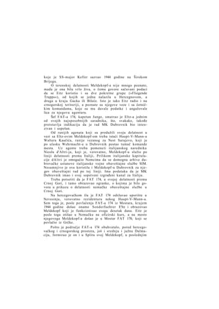 koje je SS-major Keller sazvao 1944 godine na Širokom
Brijegu.
O terenskoj delatnosti Meldekopf-a nije mnogo poznato,
mada je ona bila vrlo živa, o čemu govore sačuvani podaci
da se Eitz koristio i sa dve pokretne grupe (»Fliegende
Trupps«), od kojih se jedna nalazila u Hercegnovom, a
druga u kraju Gacka ili Bileće. Isto je tako Eitz radio i na
crnogorskoj teritoriji, a poznate su njegove veze i sa četničkim komandama, koje su mu davale podatke i angažovale
lica za njegovu agenturu.
Šef FAT-a 174, kapetan Junge, smatrao je Eltz-a jednim
od svojih najsposobnijih saradnika, što, svakako, takođe
pretstavlja indikaciju da je rad MK Dubrovnik bio intenzivan i uspešan.
Od ranijih agenata koji su produžili svoju delatnost u
vezi sa Eltz-ovim Meldekopf-om treba istaći Haupt-V-Mann-a
Waltera Kaučića, ranije vezanog za Nest Sarajevo, koji je
po ulasku Wehrmacht-a u Dubrovnik postao tumač komande
mesta. Uz agente treba pomenu ti italijanskog narednika
Nicolu d'Altri-ja, koji je, verovatno, Meldekopf-u služio po
liniji delatnosti prema Italiji, Prilikom italijanske kapitulacije d A l t r i je omogućio Nemcima da se domognu arhive dubrovačke ustanove italijanske vojne obaveštajne službe SIM.
Nesumnjivo je ova koristila i Meldekopf-u Dubrovnik za njegov obaveštajni rad po toj liniji. Ima podataka da je MK
Dubrovnik imao i svoj sopstveni izgrađeni kanal za Italiju.
Treba potsetiti da je FAT 174, u svojoj delatnosti prema
Crnoj Gori, i tamo obrazovao ogranke, o kojima je bilo govora u prikazu o delatnosti nemačke obaveštajne službe u
Crnoj Gori.
Na hercegovačkom tlu je FAT 174 održavao uporište u
Nevesinju, verovatno rezidenturu nekog Haupt-V-Mann-a.
Sem toga je, posle povlačenja FAT-a 174 iz Mostara, k r a j e m
1944 godine došao onamo Sonderfuehrer E'ltz i obrazovao
Meldekopf koji je funkcionisao svega desetak dana. Eitz je
posle toga otišao u Nemačku na oficirski kurs, a na mesto
njegovoga Meldekopf-a došao je u Mostar FAT 170, koji se
povlačio iz Grčke.
Pošto je područje FAT-a 174 obuhvatalo, pored hercegovačkog i crnogorskog prostora, još i srednju i južnu Dalmaciju, formirao je on i u Splitu svoj Meldekopf, u poslednjim

 