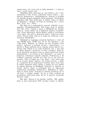 poznat teren, već u k r a j koji je dobro poznavao^ i u kome je
imao i svojih ranijih veza.
Meldekopf Split obuhvatao je, sem Stiger-a, još i Sonderfuehrer-a Otta Perinu, podoficira Felix-a Eder-a i podoficira Kemmerich-a, radiotelegrafistu. Kasnije je pri došlo
još nekoliko drugih pripadnika nižeg personala. Teritorijalna
nadležnost MK Split obuhvatala je obalski sektor od Splita
do Makarske i zaleđinu od Sinja do Imotskog kao i ostrva
Brač, Hvar, Vis i Šoltu.
MK Split bio je zakamufliran nazivom »Odeljak za propagandu« (Propagandastaffel). Sam Stiger nosio je pseudonim »Inž. Fritz«. Zgrada u kojoj je Meldekopf bio smešten
imala je i druge stanare, što je doprinelo njegovoj neupadljivosti. N j e n a sopstvenica, Marija Bljajić, radila je istovremeno
i kao agent. Isto tako je agenturno radila i Stiger-ova prijateljica, Slavica Denić, koja je sa Stiger-om stanovala u prostorijama Meldekopf-a.
Meldekopf je raspolagao mesečnim budžetom u visini od
oko 500 000 kuna, 50 000 lira, 40 do 50 napoleona i oko
1 000 dolara. Međutim, za izdatke nije bila utvrđena čvrsta
granica. Agentura je plaćana novcem i namirnicama, a u
načelu je Stiger agentima davao nagrade prema kakvoći njihovoga rada. Plaćao je za svaku primljenu vest, a sem toga
bi agenti dobij ali i namirnice za sebe i porodicu. Stiger je
zaveo specijalne priznanice koje su agenti potpisivali svojim
pseudonimom, a na kojima je bilo naznačeno i za kakve je
konkretne informacije nagrada isplaćena. Praktikovao je da
V-Mann-i potpisuju potvrdu pre nego što je ona bila popunjena. Tako je mogao da u n j u unese i veću sumu nego
što je stvarno agentu isplatio i da razliku prisvoji, a dobio
je i mogućnost da na pripremljeni formular unese stvari koje
bi mogao upotrebiti protiv agenta u slučaju da ovaj pokuša
da napusti delatnost za Meldekopf. Namirnice je agenturi izdavala Slavica Denić, u količinama koje su odgovarale
snabdevanju pripadnika Wehrmacht-a. Meldekopf je raspolagao sa dosta oružja. Postojala je načelna instrukcija da se
on brani u slučaju napada, ali da se hitno evakuiše po
prethodnom spaljivanju akata ako bi se pojavile savezničke
desantne snage.
MK Split delovao ie do početka oktobra 1944 godine,
kada se pred nadiranjem NOV povukao n a j p r e za Mostar,

 