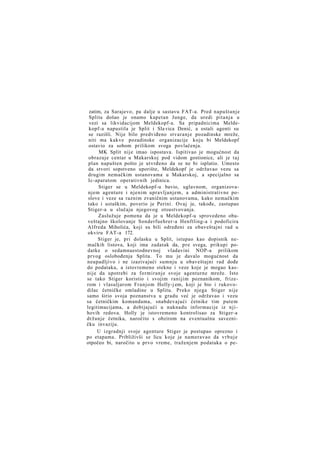 zatim, za Sarajevo, pa dalje u sastavu FAT-a. Pred napuštanje
Splita došao je onamo kapetan Junge, da uredi pitanja u
vezi sa likvidacijom Meldekopf-a. Sa pripadnicima Meldekopf-a napustila je Split i Sla vica Denić, a ostali agenti su
se razišli. Nije bilo predviđeno stvaranje pozadinske mreže,
niti ma kakve pozadinske organizacije koju bi Meldekopf
ostavio za sobom prilikom svoga povlačenja.
MK Split nije imao ispostava. Ispitivao je mogućnost da
obrazuje centar u Makarskoj pod vidom gostionice, ali je t a j
plan napušten pošto je utvrđeno da se ne bi isplatio. Umesto
da stvori sopstveno uporište, Meldekopf je održavao vezu sa
drugim nemačkim ustanovama u Makarskoj, a specijalno sa
Ic-aparatom operativnih jedinica.
Stiger se u Meldekopf-u bavio, uglavnom, organizovanjem agenture i njenim upravljanjem, a administrativne poslove i veze sa raznim zvaničnim ustanovama, kako nemačkim
tako i ustaškim, poverio je Perini. Ovaj je, takođe, zastupao
Stiger-a u slučaju njegovog otsustvovanja.
Zaslužuje pomena da je u Meldekopf-u sprovedeno obaveštajno školovanje Sonderfuehrer-a Henftling-a i podoficira
Alfreda Miholića, koji su bili određeni za obaveštajni rad u
okviru FAT-a 172.
Stiger je, pri dolasku u Split, istupao kao dopisnik nemačkih listova, koji ima zadatak da, pre svega, prikupi podatke o sedamnaestodnevnoj vladavini NOP-a prilikom
prvog oslobođenja Splita. To mu je davalo mogućnost da
neupadljivo i ne izazivajući sumnju u obaveštajni rad dođe
do podataka, a istovremeno stekne i veze koje je mogao kasnije da upotrebi za formiranje svoje agenturne mreže. Isto
se tako Stiger koristio i svojim ranijim poznanikom, frizerom i vlasuljarom Franjom Holly-j em, koji je bio i rukovodilac četničke omladine u Splitu. Preko njega Stiger nije
samo širio svoja poznanstva u gradu već je održavao i vezu
sa četničkim komandama, snabdevajući četnike tim putem
legitimacijama, a dobijajući u naknadu informacije iz n j i hovih redova. Holly je istovremeno kontrolisao za Stiger-a
držanje četnika, naročito s obzirom na eventualnu savezničku invaziju.
U izgradnji svoje agenture Stiger je postupao oprezno i
po etapama. Približivši se licu koje je nameravao da v r b u j e
otpočeo bi, naročito u prvo vreme, traženjem podataka o pe-

 