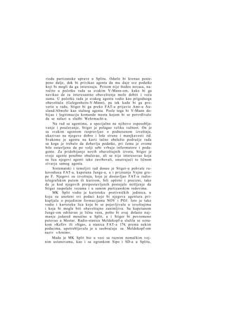 riodu partizanske uprave u Splitu. Odatle bi krenuo postepeno dalje, dok bi privikao agenta da mu daje sve podatke
koji bi mogli da ga interesuju. Pritom nije štedeo novaca, naročito u početku rada sa svakim V-Mann-om, kako bi ga
navikao da za interesantno obaveštenje može dobiti i veću
sumu. U početku rada je svakog agenta vodio kao prigodnoga
obaveštača (Gelegenheits-V-Mann), pa tek kada bi ga proverio u radu, Stiger bi ga preko FAT-a prijavio Amt-u Ausland/Abwehr kao stalnog agenta. Posle toga bi V-Mann dobij ao i legitimaciju komande mesta kojom bi se potvrđivalo
da se nalazi u službi Wehrmacht-a.
Na rad sa agentima, a specijalno na njihovo osposobljavanje i poučavanje, Stiger je polagao veliku važnost. On je
sa svakim agentom raspravljao o podnesenom izveštaju,
ukazivao na njegove dobre i loše strane i manjkavosti itd.
Svakome je agentu na karti tačno obeležio područje rada
sa koga je trebalo da dobavlja podatke, pri čemu je ovome
bilo ostavljeno da po volji sebi v r b u j e informatore i podagente. Za pridobijanje novih obaveštajnih izvora, Stiger je
svoje agente posebno obučavao, ali se nije interesovao koja
su lica njegovi agenti tako zavrbovali, smatrajući to ličnom
stvarju samog agenta.
Sistematski i temeljiti rad doneo je Stiger-u pohvale rukovodioca FAT-a, kapetana Junge-a, a i priznanje Vojne grupe F. Njegovi su izveštaju, koje je dostavljao FAT-u radiotelegrafskim putem ili kurirom, bili opširni i precizni, tako
da je kod njegovih pretpostavljenih postojalo mišljenje da
Stiger raspolaže vezama i u samim partizanskim redovima.
MK Split vodio je kartoteku protivničkih jedinica, u
koju su unošeni svi podaci koje bi njegova agentura prikupljala o pojedinim formacijama NOV i POJ. Isto je tako
vodio i kartoteku lica koja bi se pojavljivala u izveštajima
i koja bi mogla biti obaveštajno zanimljiva. Sa kapetanom
Junge-om održavao je ličnu vezu, pošto bi ovaj dolazio n a j m a n j e jedared mesečno u Split, a i Stiger bi povremeno
putovao u Mostar. Radio-stanica Meldekopf-a služila se oznakom »Kefir« ili »Siga«, a stanica FAT-a 174, prema nekim
podacima, upotrebljavala je u saobraćaju sa Meldekopf-om
naziv »Arnim«.
Mada je MK Split bio u vezi sa raznim nemačkim vojnim ustanovama, kao i sa ogrankom Sipo i SD-a u Splitu,

 