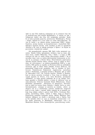 ipak tu nije bilo onakvog oslanjanja na te ustanove kao što
je praktikovano kod drugih Meldekopf-a. U načelu su čak i
izbegavani dodiri ako nisu bili neophodno potrebni. Kada
bi se takva potreba pojavila, pretstavnici Meldekopf-a, Perina
i Stiger, dolazili bi u vezu samo sa višim rukovodiocima. To
isto je važilo i za odnose prema ustanovama NDH i domobranstva, prema kojima su konspirativnost i kamuflaža Meldekopf-a naročito čuvane. Više saradnje je bilo sa ogrankom
Abwehr-a III, koji je takođe postojao u Splitu i sa kojim su
povremeno izmenjivani podaci.
Od mnogobrojnih agenata MK Split treba pomenuti naročito: Marka Čolića (pseudonim »Crnić«), koji je često obilazio teren, osobito Makarsku, Sinj i Omiš, i u koga je MK
sumnjao da radi za »neku drugu obaveštajnu službu« i da je
navodno imao vezu sa nekim partizanskim komesarom sa kojim bi se sastajao u blizini Klisa; Doru Eckstein, sopstvenicu
splitske filijale fabrike obuće »Astra«, koja je radila sa Perinom, ali istovremeno i sa jednim pripadnikom NOP-a, a septembra 1944 godine je zajedno za Perinom otišla na oslobođenu
teritoriju, gde su oboje lišeni slobode; Franju Holly-ja, već
pomenutog Stiger-ovog saradnika, koji je zajedno sa ljotićevcem Vjekoslavom Radunićem organizovao naoružanu
grupu u Kaštelima, a konačno prešao u Beograd, gde je radio
za rukovodeći FAT 176; Felicija Jurčiča, četnika iz Kaštela,
koji je davao naročito izveštaje o Visu, koje je dobijao od
svojih agenata na Hvaru; d-ra Antu Kovačića, pseudonim
»Šibiškin«, za koga postoji podataka da je po nalogu Vatikana ugrađen u četnički pokret, u kome je održavao veze sa
rukovodiocima Vrhovne komande Draže Mihailovića; Alojza
Kržišnika (pseudonim
»Kreutzer« ili »Krajcer«), Slovenca,
koji je radio na terenu Sinja, Kaštela i Omiša, bavio se crnoberzijančenjem, oslanjao se naročito na četnike, otkrio za
Stiger-a da su u telefonskoj centrali osluškivani razgovori
koje je ovaj vodio i, najzad, dobio zadatak da se pomoću nekog svog rođaka »ubaci u glavni štab NOV«; Svetozara Margetića, turističkog vodiča, rodom iz Beča, koga je Stiger-u
preporučila nemačka komanda mesta; Marka Mikačića (pseudonim »Milan«), na službi u okružnom sudu u Splitu, koji
je bio četnički oficir za vezu sa nemačkim ustanovama i radio među četnicima za Meldekopf, održavajući veze i sa
Momčilom Đuićem; Peru Stoisavljevića, pravoslavnog svešte-

 
