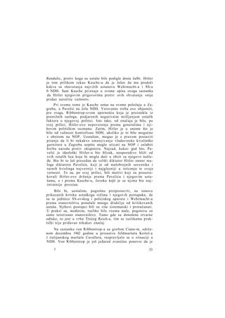 Rendulic, protiv koga su ustaše bile podigle dosta žalbi. Hitler
je tom prilikom rekao Kasche-u da je želeo da mu predoči
kakva su shavatanja najviših ustanova Wehrmacht-a i SS-a
0 NDH. Sam Kasche priznaje u svome opisu ovoga sastanka
da Hitler njegovim prigovorima protiv ovih shvatanja »nije
pridao naročitu važnost«.
Pri svemu tome je Kasche ostao na svome položaju u Zagrebu, a Pavelić na čelu NDH. Verovatno treba ovo objasniti,
pre svega, Ribbentrop-ovom upornošću koja je proistekla iz
prestižnih razloga, podjarenih negativnim mišljenjem ostalih
faktora o njegovoj politici. Isto tako, od značaja je bilo, po
svoj prilici, Hitler-ovo nepoverenje prema generalima i njihovim političkim ocenama. Zatim, Hitler je u onome što je
bilo od važnosti kontrolisao NDH, ukoliko je to bilo mogućno
s obzirom na NOP. Uostalom, mogao je s pravom postaviti
pitanje da li bi nekakvo umanjivanje vladavinske kvislinške
garniture u Zagrebu uopšte moglo uticati na NOP i oslabiti
borbu naroda protiv okupatora. Najzad, kakav god bio, Pavelić je ideološki Hitler-u bio blizak, neuporedivo bliži od
svih ostalih lica koja bi mogla doći u obzir za njegovo našleđe. Bio bi to loš presedan da veliki diktator Hitler smeni maloga diktatora Pavelića, koji je od malobrojnih saveznika i
raznih kvislinga najverniji i najglasniji u isticanju te svoje
vernosti. To su, po svoj prilici, bili motivi koji su prouzrokovali Hitler-ovo držanje prema Paveliću i njegovim ustašama, a i prema Kasche-u, čoveku kojii je sa njima bio najintimnije povezan.
Bilo bi, uostalom, pogrešno pretpostaviti, na osnovu
prikazanih kritika ustaškoga režima i njegovih postupaka, da
su se jedinice SS-ovskog i policiskog aparata i Wehrmacht-a
prema stanovništvu ponašale mnogo drukčije od kritikovanih
ustaša. Njihovi postupci bili su više sistematski i proračunati.
U praksi su, međutim, razlike bile veoma male, pogotovu za
samo terorisano stanovništvo. Tamo gde su donošene stvarne
odluke, to jest u vrhu Trećeg Reich-a, tim se razlikama praktički nije pridavao nikakav značaj.
Na sastanku von Ribbentrop-a sa grofom Ciano-m, održanom decembra 1942 godine u prisustvu feldmaršala Keitel-a
1 italijanskog maršala Cavallera, raspravljalo se o situaciji u
NDH. Von Ribbentrop je još jedared zvanično ponovio da je
3

33

 