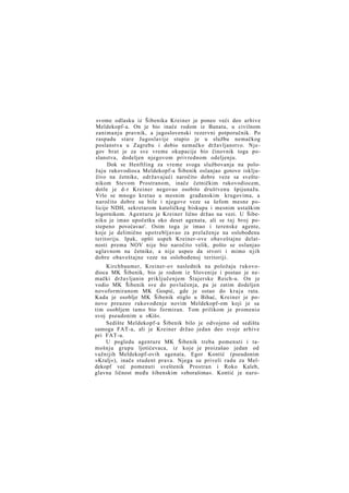 svome odlasku iz Šibenika Kreiner je poneo veći deo arhive
Meldekopf-a. On je bio inače rodom iz Banata, u civilnom
zanimanju pravnik, a jugoslovenski rezervni potporučnik. Po
raspadu stare Jugoslavije stupio je u službu nemačkog
poslanstva u Zagrebu i dobio nemačko državljanstvo. Njegov brat je za sve vreme okupacije bio činovnik toga poslanstva, dodeljen njegovom privrednom odeljenju.
Dok se Henftling za vreme svoga službovanja na položaju rukovodioca Meldekopf-a Šibenik oslanjao gotovo isključivo na četnike, održavajući naročito dobre veze sa sveštenikom Stevom Prostranom, inače četničkim rukovodiocem,
dotle je d-r Kreiner negovao osobito društvenu špijunažu.
Vrlo se mnogo kretao u mesnim građanskim krugovima, a
naročito dobre su bile i njegove veze sa šefom mesne policije NDH, sekretarom katoličkog biskupa i mesnim ustaškim
logornikom. Agenturu je Kreiner lično držao na vezi. U Šibeniku je imao upočetku oko deset agenata, ali se t a j broj postepeno povećavao'. Osim toga je imao i terenske agente,
koje je delimično upotrebljavao za prelaženje na oslobođenu
teritoriju. Ipak, opšti uspeh Kreiner-ove obaveštajne delatnosti prema NOV nije bio naročito velik, pošto se oslanjao
uglavnom na četnike, a nije uspeo da stvori i mimo n j i h
dobre obaveštajne veze na oslobođenoj teritoriji.
Kirchbaumer, Kreiner-ov naslednik na položaju rukovodioca MK Šibenik, bio je rodom iz Slovenije i postao je nemački državljanin priključenjem Štajerske Reich-u. On je
vodio MK Šibenik sve do povlačenja, pa je zatim dodeljen
novoformiranom MK Gospić, gde je ostao do k r a j a rata.
Kada je osoblje MK Šibenik stiglo u Bihać, Kreiner je ponovo preuzeo rukovođenje novim Meldekopf-om koji je sa
tim osobljem tamo bio formiran. Tom prilikom je promenio
svoj pseudonim u »Kiš«.
Sedište Meldekopf-a Šibenik bilo je odvojeno od sedišta
samoga FAT-a, ali je Kreiner držao jedan deo svoje arhive
pri FAT-u.
U pogledu agenture MK Šibenik treba pomenuti i tamošnju grupu ljotićevaca, iz koje je proizašao jedan od
važnijih Meldekopf-ovih agenata, Egor Kontić (pseudonim
»Kralj«), inače student prava. Njega su priveli radu za Meldekopf već pomenuti sveštenik Prostran i Roko Kaleb,
glavna ličnost među šibenskim »zborašima«. Kontić je naro-

 