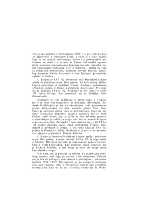 čito davao podatke o formacijama NOV i o partizanima koji
su dejstvovali u šibenskom kraju, a imao je i svoje agente
koji su mu pružali informacije, delom i o partizanskim pokretima na obali i o vezama sa Visom. Od ostalih agenata
treba pomenuti penzionisanog kapetana korvete Gunzelja, zatim komandanta mornarice NDH u Šibeniku i oficira za vezu
sa nemačkom mornaricom, kapetana korvete Starova, četničkog kapetana Nikolu Kitarevića i Jozu Šprljana, pretsednika
opštine iz Vodica.
U Trogiru je FAT 172 obrazovao svoj Meldekopf krajem
aprila ili početkom maja 1944 godine. Za šefa novog Meldekopf-a postavljen je podoficir Erwin Neubauer (pseudonim
»Novak«), rodom iz Bosne, a poreklom Austrijanac. Pre nego
što je dodeljen FAT-u 172, Neubauer je bio tumač u štabu
373 (hrv.) divizije. Kao pomoćnik mu je dodeljen šofer
Oberschmidt.
Neubauer se više zadržavao u Splitu nego u Trogiru,
jer je tu imao više mogućnosti da prikuplja informacije. Zadatak Meldekopf-a je bio da obaveštajno radi prvenstveno
prema dalmatinskim ostrvima, naročito prema Visu. Neubauer je održavao stalnu vezu sa pretsednikom trogirske opštine. Najvažniji pripadnik njegove agenture bio je Josip
Čudina, bivši finans, koji je držao na vezi nekoliko agenata,
a obaveštajno je radilo za njega više lica iz mesnih krugova
u kojima se kretao. Za kratko vreme dodelio mu je šef FAT-a
172 agenta Zagorku Lučić. Pred oslobođenje Trogira, Meldekopf je prebačen u Gospić, u isto doba kada je FAT 172
prešao iz Šibenika u Bihać. Neubauer-a je pratila na povlačen j u njegova prijateljica Branka Koščina.
U Kninu je formiran Meldekopf krajem aprila i početkom
maja 1944 godine, a posle odlaska FAT-a 172 iz toga mesta
u Šibenik. MK Knin poveren je rukovodstvu podoficira Gerhard-a Holdt-Kozlovskog. Kao pomoćni organ dodeljen mu
je Richard Scheible, a sem njega je imao još svega jednu
kancelarisku snagu.
MK Knin, bio je povezan sa štabom XV planinskog armiskog korpusa, radi čega je, ustvari, i bio obrazovan. Zadatak
mu je bio da prikuplja obaveštenja o položajima i pokretima
jedinica NOV i POJ. Istovremeno je, po nalogu Ic-odeljenja
armiskog korpusa, vršio i obaveštajni nadzor nad četničkim
formacijama koje su na toj teritoriji sarađivale sa Wehr-

 