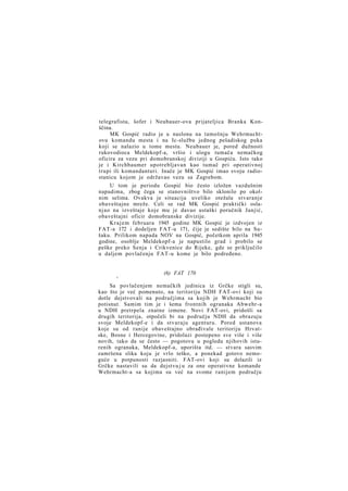 telegrafista, šofer i Neubauer-ova prijateljica Branka Konščina.
MK Gospić radio je u naslonu na tamošnju Wehrmachtovu komandu mesta i na Ic-službu jednog pešadiskog puka
koji se nalazio u tome mestu. Neubauer je, pored dužnosti
rukovodioca Meldekopf-a, vršio i ulogu tumača nemačkog
oficira za vezu pri domobranskoj diviziji u Gospiću. Isto tako
je i Kirchbaumer upotrebljavan kao tumač pri operativnoj
trupi ili komandanturi. Inače je MK Gospić imao svoju radiostanicu kojom je održavao vezu sa Zagrebom.
U tom je periodu Gospić bio često izložen vazdušnim
napadima, zbog čega se stanovništvo bilo sklonilo po okolnim selima. Ovakva je situacija uveliko otežala stvaranje
obaveštajne mreže. Celi se rad MK Gospić praktički oslanjao na izveštaje koje mu je davao ustaški poručnik Janjić,
obaveštajni oficir domobranske divizije.
K r a j e m februara 1945 godine MK Gospić je izdvojen iz
FAT-a 172 i dodeljen FAT-u 171, čije je sedište bilo na Sušaku. Prilikom napada NOV na Gospić, početkom aprila 1945
godine, osoblje Meldekopf-a je napustilo grad i probilo se
peške preko Senja i Crikvenice do Rijeke, gde se priključilo
u daljem povlačenju FAT-u kome je bilo podređeno.

t

(6) FAT 170

Sa povlačenjem nemačkih jedinica iz Grčke stigli su,
kao što je već pomenuto, na teritoriju NDH FAT-ovi koji su
dotle dejstvovali na područjima sa kojih je Wehrmacht bio
potisnut. Samim tim je i šema frontnih ogranaka Abwehr-a
u NDH pretrpela znatne izmene. Novi FAT-ovi, pridošli sa
drugih teritorija, otpočeli bi na području NDH da obrazuju
svoje Meldekopf-e i da stvaraju agenturu. Pored ustanova
koje su od ranije obaveštajno obrađivale teritoriju Hrvatske, Bosne i Hercegovine, pridolazi postepeno sve više i više
novih, tako da se često — pogotovu u pogledu njihovih isturenih ogranaka, Meldekopf-a, uporišta itd. — stvara sasvim
zamršena slika koju je vrlo teško, a ponekad gotovo nemoguće u potpunosti razjasniti. FAT-ovi koji su dolazili iz
Grčke nastavili su da dejstvu j u za one operativne komande
Wehrmacht-a sa kojima su već na svome ranijem području

 