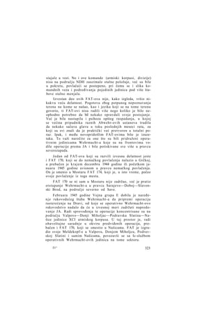 stajale u vezi. No i ove komande (armiski korpusi, divizije)
nisu na području NDH zauzimale stalne položaje, već su bile
u pokretu, povlačeći se postepeno, pri čemu se i slika komandnih veza i podređivanja pojedinih jedinica pod više štabove stalno menjala.
Izvestan deo ovih FAT-ova nije, kako izgleda, vršio nikakvu veću delatnost. Pogotovu zbog potpunog nepoznavanja
terena na kome se našao, kao i jezika koji se na tome terenu
govorio, ti FAT-ovi nisu radili više nego koliko je bilo neophodno potrebno da bil nekako opravdali svoje postojanje.
Već je bila nastupila i psihoza opšteg raspadanja, u kojoj
se većina pripadnika raznih Abwehr-ovih ustanova trudila
da nekako sačuva glavu u toku poslednjih meseci rata, za
koji su svi znali da je praktički već pretvoren u totalni poraz. Ipak, i među novopridošlim FAT-ovima bilo je izuzetaka. To važi naročito za one što su bili pridruženi operativnim jedinicama Wehrmacht-a koje su na frontovima vodile operacije prema JA i bile potiskivane sve više u pravcu
severozapada.
Jedan od FAT-ova koji su razvili izvesnu delatnost jeste
i FAT 170, koji se do nemačkog povlačenja nalazio u Grčkoj,
a prebačen je krajem decembra 1944 godine ili početkom januara 1945 godine avionom u pravcu nemačkog povlačenja.
On je smenio u Mostaru FAT 174, koji je, u isto vreme, počeo
svoje povlačenje iz toga mesta.
FAT 170 se ni sam u Mostaru nije zadržao, već je pratio
otstupanje Wehrmacht-a u pravcu Sarajevo—Doboj—Slavonski Brod, na područje severno od Save.
Februara 1945 godine Vojna grupa E dobila je naređen j e rukovodećeg štaba Wehrmacht-a da pripremi operaciju
rasterećenja na Dravi, od koje se operativno Wehrmacht-ovo
rukovodstvo nadalo da će u izvesnoj meri zadržati napredovanje JA. Radi sprovođenja te operacije koncentrisane su na
području Valpovo—Donji Miholjac—Podravska Slatina—Našice jedinice XCI armiskog korpusa. U taj prostor je, radi
obaveštajne saradnje u okviru predviđenih operacija, prebačen i FAT 170, koji se smestio u Našicama. FAT je izgradio svoje Meldekopf-e u Valpovu, Donjem Miholjcu, Podravskoj Slatini i samim Našicama, povezavši se sa Ic-službom
operativnih Wehrmacht-ovih jedinica na tome sektoru.
21*

323

 