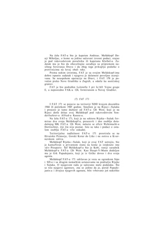 Na čelu FAT-a bio je kapetan Andreas. Meldekopf Donji Miholjac, o kome su jedino sačuvani izvesni podaci, stajao
je pod rukovodstvom poručnika ili kapetana Kleibel-a. Zadatak mu je bio da obaveštajne sarađuje sa pripremom nasilnog forsiranja Drave i da zbog toga prikuplja podatke o
protivnicima na levoj obali reke.
Prema nekim izvorima, FAT je sa svojim Meldekopf-ima
dobro ispunio zadatak i njegova je delatnost povoljno ocenjivana. Sa neuspehom operacije na Dravi, i FAT 170 je povučen preko Nove Gradiške u Zagreb, a odatle ka austriskoj
granici.
FAT je bio podređen Leitstelle I pri Ic/AO Vojne grupe
E, a neposredno FAK-u 124, formiranom u Novoj Gradišci.

(7) FAT 171
I FAT 171 se pojavio na teritoriji NDH k r a j e m decembra
1944 ili početkom 1945 godine. Smešten je na Rijeci—Sušaku
i preuzeo je tamo dužnost od FAT-a 126 West, koji je na
Rijeci dotle držao svoj Meldekopf pod rukovodstvom Sonderfuehrer-a Alfred-a Kunze-a.
Na čelu FAT-a 171, koji je na sektoru Rijeka—Sušak formirao dva svoja Meldekopf-a, preuzevši i deo osoblja dotadašnjeg MK FAT-a 126 West, nalazio se oficir Wehrmacht-a
Dortrechter, čiji čin nije poznat. Isto su tako i podaci o ostalom osoblju FAT-a vrlo oskudni.
Teritorijalna nadležnost FAT-a 171 prostirala se na
Hrvatsko Primorje, Gorski Kotar do Like i na ostrva u Kvarnerskom zalivu.
Meldekopf Rijeka—Sušak, koji je ovaj FAT ustrojio, bio
je kamufliran u privatnom stanu na kome je istaknuto ime
»d-r Prosperi«. Šef Meldekopf-a bio je Kobi, raniji saradnik
Meldekopf-a FAT-a 126 West. Kao Haupt-V-Mann dodeljen
mu je Grk Papadojanis, koji je iz Grčke doveo i dva svoja
agenta.
Meldekopf FAT-a 171 održavao je vezu sa ogrankom Sipo
i SD-a i sa drugim nemačkim ustanovama na području Rijeke
i Sušaka. O njegovom radu je sačuvano malo podataka. Što
se tiče njegove agenture, zna se jedino da je, pored Papadojanis-a i dvojice njegovih agenata, bilo vrbovano još nekoliko

 