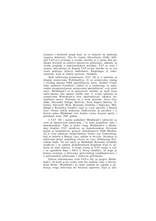 korpusa i borbenih grupa koje su se nalazile na području
njegove delatnosti. Ove bi trupne obaveštajne službe dobijale FAT-ove izveštaje u izvodu, ukoliko je u njima bilo podataka korisnih za njihovo operativno planiranje, odnosno za
izradu pregleda o neprijateljskom položaju. FAT je vršio i
izmenu obaveštenja sa drugim FAT-ovima ukoliko su se ova
ticala područja njihove nadležnosti. Raspolagao je radiostanicom, koja se služila nazivom »Schakal«.
Radi održavanja konspiracije, FAT 124 je u opštenju sa
drugim ustanovama Wehrmaeht-a, ili sa ustanovama vojnog
i civilnog aparata NDH upotrebljavao naziv »Einheit Froehlich« (jedinica Froehlich). Jedino je u saobraćaju sa neposredno pretpostavljenim ustanovama upotrebljavao 1 svoj pravi
naziv. Meldekopf-i su se prikazivali, ukoliko su imali svoje
radio-stanice, kao ogranci službe veze. U svome opštenju sa
ustanovama Wehrmacht-a nisu upotrebljavali nikakve kamuflažne nazive. Postojali su u ovim mestima: Nova Gradiška, Slavonska Požega, Bjelovar, Nova Kapela Batrina, Okučani, Slavonski Brod, Bosanska Gradiška i Popovača. Meldekopf u Bosanskoj Gradišci imao je svoje uporište u Banjoj
Luci. Prema nekim podacima funkcionisao je navodno i u
Kutini jedan Mledekopf vrlo kratko vreme krajem aprila i
početkom m a j a 1945 godine.
I FAT 124 i njemu podređeni Meldekopf-i održavali su
vezu sa operativnim jedinicama, i to kako nemačkim, tako i
domobranskim. Tako je preko svoga Meldekopf-a u Bosanskoj Gradišci FAT sarađivao sa domobranskom divizijom
kojom je komandovao general domobranstva NDH Metikoš.
Tu je vezu održavao Sonderfuehrer Treber von Trebersburg,
koji se nalazio u Banjoj Luci, sedištu te divizije. Saradnja je
održavana preko nemačkog oficira za vezu, dodeljenog diviziskom štabu. Na isti način je Meidekopf Bosanska Gradiška
sarađivao i sa jednom domobranskom brigadom koja se nalazila na tome sektoru. S druge strane je FAT stajao u vezi
i sa ogrankom Sipo i SD-a u Novoj Gradišci, od koga je
primao izveštaje o delovanju protivničkog vazduhoplovstva i
o partizanskim jedinicama i njihovim položajima.
Glavno informaciono vrelo FAT-a bili su njegovi Meldekopf-i, od kojih je po svome radu bio najbolji onaj u Slavonskom Brodu. Meldekopf-i su imali zadatak da izgrade u području svoga delovanja što brojniju agenturu, koja je pla-

 