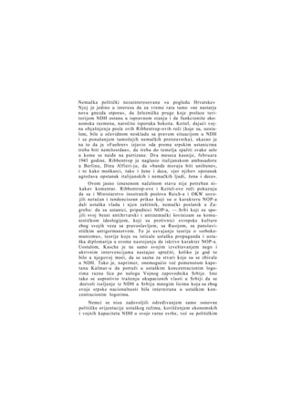 Nemačka politički nezainteresovana »u pogledu Hrvatske«
Njoj je jedino u interesu da za vreme rata tamo »ne nastarju
nova gnezda otpora«, da železničke pruge koje prolaze teritorijom NDH ostanu u ispravnom stanju i da funkcioniše ekonomska razmena, naročito isporuka boksita. Keitel, dajući vojna objašnjenja posle ovih Ribbentrop-ovih reči (koje su, uostalom, bile u očevidnom neskladu sa pravom situacijom u NDH
i sa ponašanjem tamošnjih nemačkih pretstavnika), ukazao je
na to da je »Fuehrer« izjavio »da prema srpskim ustanicima
treba biti nemilosrdan«, da treba do temelja spaliti svako selo
u kome se naiđe na partizane. Dva meseca kasnije, februara
1943 godine, Ribbentrop je naglasio italijanskom ambasadoru
u Berlinu, Dinu Alfieri-ju, da »bande moraju biti uništene«,
i to kako muškarci, tako i žene i deca, »jer njihov opstanak
ugrožava opstanak italijanskih i nemačkih ljudi, žena i dece«.
Ovom jasno iznesenom načelnom stavu nije potreban nikakav komentar. Ribbentrop-ove i Keitel-ove reči pokazuju
da su i Ministarstvo inostranih poslova Reich-a i OKW usvojili netačan i tendenciozan prikaz koji su o karakteru NOP-a
dali ustaška vlada i njen zaštitnik, nemački poslanik u Zagrebu: da su ustanici, pripadnici NOP-a, —.Srbi koji su spojili svoj besni antihrvatski i antinemački šovinizam sa komunističkom ideologijom, koji su protivnici evropske kulture
zbog svojih veza sa pravoslavljem, sa Rusijom, sa panslavističkim antigermanstvom. To je usvajanje teorije o »srbokomunizmu«, teorije koju su isticale ustaška propaganda i ustaška diplomatija u svome nastojanju da iskrive karakter NOP-a.
Uostalom, Kasche je ne samo svojim izveštavanjem nego i
aktivnim intervencijama nastajao sprečiti, koliko je god to
bilo u njegovoj moći, da se sazna za stvari koje su se zbivale
u NDH. Tako je, naprimer, onemogućio već pomenutom kapetanu Kalmar-u da potraži u ustaškim koncentracionim logorima razna lica po nalogu Vojnog zapovednika Srbije. Isto
tako se usprotivio traženju okupacionih vlasti u Srbiji da se
dozvoli iseljenje iz NDH u Srbiju mnogim licima koja su zbog
svoje srpske nacionalnosti bila internirana u ustaškim koncentracionim logorima.
Nemci se nisu zadovoljili određivanjem samo osnovne
političke orijentacije ustaškog režima, koriščenjem ekonomskih
i vojnih kapaciteta NDH u svoje ratne svrhe, već su političkim

 