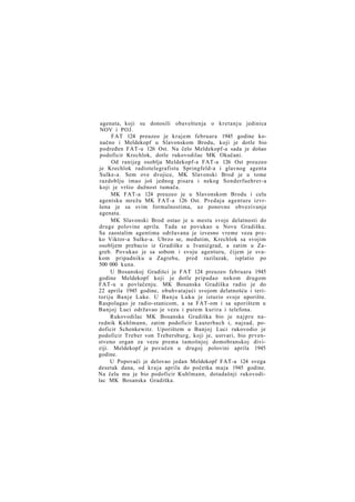 agenata, koji su donosili obaveštenja o kretanju jedinica
NOV i POJ.
FAT 124 preuzeo je krajem februara 1945 godine konačno i Meldekopf u Slavonskom Brodu, koji je dotle bio
podređen FAT-u 126 Ost. Na čelo Meldekopf-a sada je došao
podoficir Krechlok, dotle rukovodilac MK Okučani.
Od ranijeg osoblja Meldekopf-a FAT-a 126 Ost preuzeo
je Krechlok radiotelegrafistu Springfeld-a i glavnog agenta
Sulke-a. Sem ove dvojice, MK Slavonski Brod je u tome
razdoblju imao još jednog pisara i nekog Sonderfuehrer-a
koji je vršio dužnost tumača.
MK FAT-a 124 preuzeo je u Slavonskom Brodu i celu
agentsku mrežu MK FAT-a 126 Ost. Predaja agenture izvršena je sa svim formalnostima, uz ponovno obvezivanje
agenata.
MK Slavonski Brod ostao je u mestu svoje delatnosti do
druge polovine aprila. Tada se povukao u Novu Gradišku.
Sa zaostalim agentima održavana je izvesno vreme veza preko Viktor-a Sulke-a. Ubrzo se, međutim, Krechlok sa svojim
osobljem prebacio iz Gradiške u Ivanićgrad, a zatim u Zagreb. Povukao je sa sobom i svoju agenturu, čijem je svakom pripadniku u Zagrebu, pred razilazak, isplatio po
500 000 kuna.
U Bosanskoj Gradišci je FAT 124 preuzeo februara 1945
godine Meldekopf koji je dotle pripadao nekom drugom
FAT-u u povlačenju. MK Bosanska Gradiška radio je do
22 aprila 1945 godine, obuhvatajući svojom delatnošću i teritoriju Banje Luke. U Banju Luku je isturio svoje uporište.
Raspolagao je radio-stanicom, a sa FAT-om i sa uporištem u
Banjoj Luci održavao je vezu i putem kurira i telefona.
Rukovodilac MK Bosanska Gradiška bio je n a j p r e narednik Kuhlmann, zatim podoficir Lauterbach i, najzad, podoficir Schenkewitz. Uporištem u Banjoj Luci rukovodio je
podoficir Treber von Trebersburg, koji je, ustvari, bio prvenstveno organ za vezu prema tamošnjoj domobranskoj diviziji. Meldekopf je povučen u drugoj polovini aprila 1945
godine.
U Popovači je delovao jedan Meldekopf FAT-a 124 svega
desetak dana, od kraja aprila do početka maja 1945 godine.
Na čelu mu je bio podoficir Kuhlmann, dotadašnji rukovodilac MK Bosanska Gradiška.

 