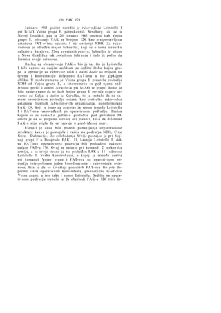 (9) FAK 124
Januara 1945 godine naredio je rukovodilac Leitstelle I
pri Ic/AO Vojne grupe F, potpukovnik Sensburg, da se u
Novoj Gradišci, gde se 20 januara 1945 smestio štab Vojne
grupe E, obrazuje FAK sa brojem 124, kao pretpostavljena
ustanova FAT-ovima sektora I na teritoriji NDH. Za rukovodioca je određen major Schoeller, koji se u tome trenutku
nalazio u Sarajevu. Zbog zavejanih puteva, Schoeller je stigao
u Novu Gradišku tek početkom februara i tada je počeo da
formira svoje ustanove.
Razlog za obrazovanje FAK-a bio je taj što je Leitstelle
I bila vezana sa svojim sedištem za sedište štaba Vojne grupe, a operacije su zahtevale bliži i stalni dodir sa trupom na
terenu i koordinaciju delatnosti FAT-ova u što gipkijem
obliku. U međuvremenu je Vojna grupa E preuzela područje
NDH od Vojne grupe F, a istovremeno su pod njenu nadležnost prešli i centri Abwehr-a pri Ic/AO te grupe. Pošto je
bilo nameravano da se štab Vojne grupe E povuče n a j p r e severno od Celja, a zatim u Korušku, to je trebalo da na samom operativnom području ostane, kao centralna rukovodna
ustanova frontnih Abwehr-ovih organizacija, novoformirani
FAK 124, koji je imao da pretstavlja sponu između Leitstelle
I i FAT-ova raspoređenih po operativnom području. Brzina
kojom su se nemačke jedinice povlačile pod pritiskom JA
omela je da se potpuno ostvare ovi planovi, tako da delatnost
FAK-a nije stigla da se razvije u predviđenoj meri.
Ustvari je ovde bilo posredi ponavljanje organizacione
strukture kakva je postojala i ranije na području NDH, Crne
Gore i Dalmacije. Do oslobođenja Srbije postajao je pri Vojnoj grupi F u Beogradu FAK 111, kasnije Leitstelle I, dok
su FAT-ovi operativnoga područja bili podređeni rukovodećem FAT-u 176. Ovaj se nalazio pri komandi 2 tenkovske
armije, a sa svoje strane je bio podređen FAK-u 111 odnosno
Leitstelle I. Svrha konstrukcije, u kojoj je između centra
pri komandi Vojne grupe i FAT-ova na operativnom području interpolirana jedna koordinaciona i rukovodeća ustanova, bila je da se izveštaji pojedinih FAT-ova što pre dopreme višim operativnim komandama, prvenstveno Ic-oficiru
Vojne grupe, a isto tako i samoj Leitstelle. Sedište na operativnom području trebalo je da obezbedi FAK-u 124 bliži do-

 