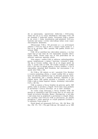 dir sa operacijama, operativnim štabovima i FAT-ovima,
slično kao što je to ranije obezbeđivao rukovodeći FAT 176
pri komandi 2 tenkovske armije. Postojanje FAK-a trebalo
je da stvori i bolju koordinaciju rada pojedinih FAT-ova,
kontrolu nad njima i čvršće rukovođenje ćelom ovom vojnoobaveštajnom delatnošću.
Obrazovanje FAK-a 124 povezano je i sa pristizanjem
jedinica i FAT-ova koji su bili u sastavu Vojne grupe E, a
koji su se, od kraja 1944 i početka 1945 godine, kretali teritorijom NDH.
FAK 124 je zamišljen kao rukovodeća ustanova, a ne kao
organ koji je sam imao da vrši neposrednu terensku obaveštajnu službu. Prema tome nije ni bilo predviđeno da on
obrazuje sopstvenu agentsku mrežu.
Veze nagore i nadole FAK je održavao radiotelegrafskim
putem, teleprinterom, a delom i kuririma. Leitstelle I dodelila mu je izvesno osoblje, tako da je on mogao početi da
radi. U svome radu se FAK 124 uveliko oslanjao na osoblje
FAT-a 124, koji se takođe nalazio u Novoj Gradišci, a čiji je
rukovodilac, poručnik Rolf Froehlich, bio istovremeno i zamenik šefa FAK-a 124.
Pri FAK-u 124 nalazio se još i poručnik Fritz Reichert
u svojstvu pomoćnog oficira, a ostalo osoblje bilo je sastavljeno od nekoliko podoficira koji su obavljali pomoćne funkcije, kancelariski rad i tumačke dužnosti. Schoeller je početkom marta 1945 godine povučen u Leitstelle, a na čelo
FAK-a tada je došao kapetan Amann, dotadašnji rukovodilac
FAT-a 126 Ost.
FAK se nalazio u Novoj Gradišci do polovine aprila 1945
godine, kada se povukao u Zagreb. Prvih dana m a j a produžio
je povlačenje u pravcu Slovenije, ali je tamo zarobljen.
Za vreme svoga delovanja u Novoj Gradišci FAK 124
preuzeo je starešinstvo nad FAT-ovima koji su od ranije postojali na teritoriji Hrvatske, Bosne i Hercegovine, a isto tako
i nad onima koji su pridolazili u povlačenju iz drugih oblasti.
Sve izveštaje ovih FAT-ova FAK je proveravao, po potrebi
prerađivao i zatim upućivao sa svojim potpisom Leitstelle i
Ic-odeljenju Vojne grupe E.
Pored dosad već pomenutih FAT-ova: 124, 126 West, 126
Ost, 170, 171, 172 i 174, pod FAK-om 124 nalazili su se 1945

 