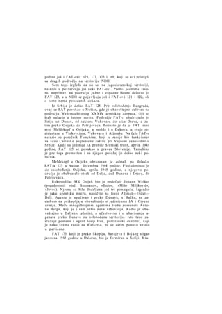 godine još i FAT-ovi: 125, 173, 175 i 169, koji su svi pristigli
sa drugih područja na teritoriju NDH.
Sem toga izgleda da su se, na jugoslovenskoj teritoriji,
nalazili u povlačenju još neki FAT-ovi. Prema jednome izvoru, naprimer, na području južne i zapadne Bosne delovao je
FAT 123, a u NDH se pojavljuju još i FAT-ovi 121 i 122, ali
o tome nema pouzdanih dokaza.
Iz Srbije je došao FAT 125. Pre oslobođenja Beograda,
ovaj se FAT povukao u Nuštar, gde je obaveštajno delovao na
području Wehrmacht-ovog XXXIV armiskog korpusa, čiji se
štab nalazio u istome mestu. Područje FAT-a obuhvatalo je
liniju uz Dunav, od sektora Vukovara do ušća Drave, a zatim preko Osijeka do Petrijevaca. Poznato je da je FAT imao
svoj Meldekopf u Osijeku, a možda i u Đakovu, a svoje rezidenture u Vinkovcima, Vukovaru i Aljmašu. Na čelu FAT-a
nalazio se poručnik Tamchina, koji je ranije bio funkcioner
za vezu Carinske pogranične zaštite pri Vojnom zapovedniku
Srbije. Kada su jedinice JA probile Sremski front, aprila 1945
godine, FAT 125 se povukao u pravcu Slovenije. Tamchina
je pre toga premešten i na njegov položaj je došao neki poručnik.
Meldekopf u Osijeku obrazovan je odmah po dolasku
FAT-a 125 u Nuštar, decembra 1944 godine. Funkcionisao je
do oslobođenja Osijeka, aprila 1945 godine, a njegovo područje je obuhvatalo otsek od Dalja, duž Dunava i Drave, do
Petrijevaca.
Rukovodilac MK Osijek bio je podoficir Johann Welker
(pseudonimi: »inž. Baumann«, »Božo«, »Mišo Miljković«,
»Jovo«). Njemu su bila dodeljena još tri pomagača. Izgradio
je jaku agentsku mrežu, naročito na liniji Aljmaš—Erdut—
Dalj. Agente je upućivao i preko Dunava, u Bačku, sa zadatkom da prikupljaju obaveštenja o jedinicama JA i Crvene
armije. Među mnogobrojnim agentima treba pomenuti Antuna Burga, koji je i sam vršio nova vrbovanja. Radio je obaveštajno u Daljskoj planini, a učestvovao i u ubacivanju agenata preko Dunava na oslobođenu teritoriju. Isto tako zaslužuje pomena i agent Josip Hun, partizanski dezerter, koji
je neko vreme radio za Welker-a, pa se zatim ponovo vratio
u partizane.
FAT 175, koji je preko Skoplja, Sarajeva i Brčkog stigao
januara 1945 godine u Đakovo, bio je formiran u Sofiji. Kra-

 