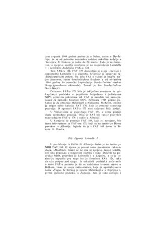 jem avgusta 1944 godine prešao je u Solun, zatim u Devđeliju, pa se od polovine novembra zadržao nekoliko nedelja u
Sarajevu. U Đakovu je radio do 20 marta. Tada je rasformiran, a njegovo osoblje stavljeno je na raspoloženje Leitstelle
I i delimično dodeljeno FAK-u 124.
Sem FAK-u 124, FAT 175 dostavljao je svoje izveštaje i
neposredno Leitstelle I u Zagrebu. Izveštaje je upućivao radiotelegrafskim putem. Na čelu FAT-a stajao je najpre major Stoermer, zatim Sonderfuehrer Buchner a od novembra
1944 godine do nemačke kapitulacije Sonderfuehrer A r t h u r
Kapp (pseudonim »Konrad«). Tumač je bio Sonderfuehrer
Kari Krejči.
Delatnost FAT-a 175 bila je isključivo usmerena na prikupljanje podataka o pojedinim brigadama i jedinicama
NOV, njihovim pokretima itd. FAT je naročito bio zainteresovan za nemački bataljon NOV. Februara 1945 godine pokušao je da obrazuje Meldekopf u Našicama. Međutim, onamo
je stigao nešto kasnije FAT 170, koji je preuzeo tamošnje
područje. O agenturi FAT-a 175 nisu sačuvani bliži podaci.
U Vinkovcima se pojavljuje FAT 177, o čemu postoji
dosta neodređeni podatak. Ovaj je FAT bio ranije podređen
rukovodećem FAT-u 176 i radio u Albaniji.
U Sarajevu se pominje FAT 169, koji je, navodno», bio
tamo istovremeno sa FAT-om 173, koji se na teritoriju Bosne
povukao iz Albanije. Izgleda da je i FAT 169 došao iz Tirane ili Skadra.

(10) Ogranci Leitstelle I
U povlačenju iz Grčke ili Albanije došao je na teritoriju
NDH FAT 168. O njemu je poznat samo pseudonim rukovodioca, »Manfred«. Inače se ne zna ni njegovo ranije sedište,
niti ima podataka o njegovom osoblju i radu. Došavši na područje NDH, podređen je Leitstelle I u Zagrebu, a tu je teritoriju napustio pre nego što je formiran FAK 124, tako
da nije potpao pod njega. Iz oskudnih podataka sačuvanih
o tome FAT-u poznato je da se zadržavao izvesno vreme u
Brčkom. Imao je svoju radio-stanicu, koja je upotrebljavala
naziv »Voga«. Iz Brčkog je isturio Meldekopf-e u Bijeljinu i,
prema jednome podatku, u Županju. Isto je tako ustrojio i

 