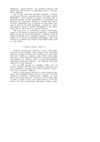 Meldekopf u samom Brčkom. Već početkom februara 1945
godine, FAT 168 krenuo je u nepoznatom pravcu, verovatno
preko Mađarske.
Isto je tako, neposredno podređen Leitstelle I, funkcionisao k r a j e m februara i početkom marta 1945 godine zasebni
Meldekopf u Virju. Razlog za njegovo formiranje bilo je
prisustvo kozačke divizije Wehrmacht-a sa generalom von
Pannwitz-om u Podravini. Divizija je smestila svoj štab u
Virovitici. Meldekopf Virje je održavao sa njom blisku vezu,
imao je oko šest ili sedam pripadnika, a poznato je i nekoliko njegovih agenata. Zadatak Meldekopf-a je bio obaveštajni rad na terenu kojim je operisala divizija.
MK Virje nosio je kamuflažnu osnaku »Einsatzstoertrupp«, to jest jedinica za popravku telefonskih i telegrafskih
linija. Na čelu mu je bio neki podoficir, a prolazno poručnik
Werner Loesebrink, koji je pripadao Leitstelle, a na terenu je
trebalo da se upozna sa delatnošću Meldekopf-a. MK Virje
ustrojio je u jednome selu u blizini svoga sedišta stalnu javku
za svoje agente.

c) Frontne ustanove sektora II
Prilikom reorganizacije Abwehr-a, u jesen 1943 godine,
obrazovan je pri komandi Vojne grupe F, kao rukovodeća
ustanova za sektor Abwehr-a II na području te vojne grupe,
FAK 201. Taktički je podređen otsek Ic/AO Vojne grupe.
FAK 201 je imao zadatak da organizuje sabotažno-diverzantsku delatnost na teritoriji koja je pretstavljala područje
nadležnosti feldmaršala Weichs-a i da rukovodi FAT-ovima
sektora II na tome području.
Na tlu NDH operisali su, podređeni FAK-u 201, ovi
FAT-ovi Abwehr-a II: FAT 214 sa sedištem u Šibeniku, FAT
215 sa sedištem u Trebinju, FAT 216 sa sedištem u Sisku i
FAT 219 sa sedištem u Dobo j u.
Kada se Vojna grupa F povukla sa svojim štabom iz Beograda, pred oslobođenje Srbije, krenuo je sa njom i FAK 201,
smestivši se prolazno u nekome selu u Baranji, za vreme
dok je štab Vojne grupe bio u Vukovaru. Ubrzo zatim stigao
je FAK u Zagreb uz štab vojne grupe kome je on bio pridružen. Na mesto dotadašnjeg rukovodioca FAK-a, potpu-

 