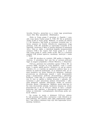 kovnika Strojil-a, postavljen je u vreme toga premeštanja
major Otto May (pseudonim »Modrinjak«).
Pošto je Vojna grupa F povučena iz Zagreba i ustupila svoje mesto Vojnoj grupi E, FAK 201 bio je pridružen
otseku Ic/AO te Vojne grupe. Međutim, za razliku od sektora
I i III Abwehr-a, kod kojih su ustrojene Leitstelle kao vrhovne ustanove za frontne Abwehr-ove organizacije svoga
područja, FAK 201 podređen je neposredno Leitstelle II za
Jugoistok, formirane u Beču iz ranijeg odeljenja II tamošnjeg
Ast-a. Tako je, dakle, u taktičkom pogledu pretpostavljena
ustanova FAK-u bio n a j p r e štab Vojne grupe F, a zatim
štab Vojne grupe E, preko otseka Ic/AO, dok je u stručnom
pogledu FAK primao uputstva, naređenja, materijal i ostalo
iz Beča.
FAK 201 povukao se u proleće 1945 godine iz Zagreba u
Austriju. U poslednjoj fazi rata bio je ustrojen prihvatni
logor za njegove pripadnike u blizini Mureck-a, u Štajerskoj.
FAT-ovi, pomenuti kao podređeni ogranci FAK-a 201 na
teritoriji NDH, razvijali su svoju delatnost, svaki u svome
kraju, u smislu opštih pravila i direktiva za rad po sektoru
Abwehr-a II, a u naslonu na operativne jedinice koje su se
nalazile na njihovim područjima. Ta je delatnost bila, po samom karakteru ove grane Abwehr-ove delatnosti, usmerena
prvenstveno na obrazovanje manjih i većih diverzantskih
grupa i preduzimanje pothvata diverzantskog i sabotažnog
karaktera. Usled toga će u pojedinostima rad FAT-ova sektora II, koji se ispoljio u delima diverzije i sabotaže, biti
razmotren u glavi posvećenoj prikazu diverzantske i sabotažne delatnosti nemačke obaveštajne službe na teritoriji
Hrvatske, Bosne i Hercegovine. Međutim, pored rada koji je
bio čisto diverzantske prirode, konkretna situacija na terenu
prouzrokovala je da se FAT-ovi sektora II bave i drugim
poslovima, kao, naprimer, u Hercegovini organizovanjem saradnje sa četnicima i prikupljanjem obaveštenja preko njihovih štabova.
Na ovome će mestu
II, radi pružanja opšte slike
tome području, biti izneseni
kao i ona njihova delatnost
zantskog karaktera.

o delatnosti FAT-ova sektora
o ustrojstvu i radu Abwehr-a na
samo opšti organizacioni podaci,
koja nije bila neposredno diver-

 