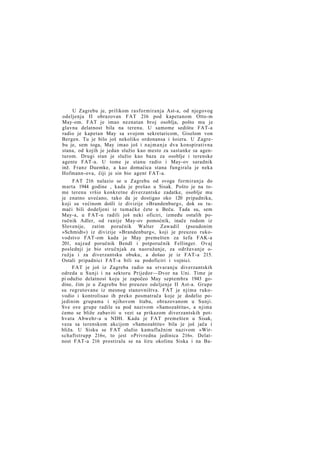 U Zagrebu je, prilikom rasformiranja Ast-a, od njegovog
odeljenja II obrazovan FAT 216 pod kapetanom Otto-m
May-om. FAT je imao neznatan broj osoblja, pošto mu je
glavna delatnost bila na terenu. U samome sedištu FAT-a
radio je kapetan May sa svojom sekretaricom, Giselom von
Bergen. Tu je bilo još nekoliko ordonansa i šoiera. U Zagrebu je, sem toga, May imao još i n a j m a n j e dva konspirativna
stana, od kojih je jedan služio kao mesto za sastanke sa agenturom. Drugi stan je služio kao baza za osoblje i terenske
agente FAT-a. U tome je stanu radio i May-ov saradnik
inž. Franz Duemke, a kao domaćica stana fungirala je neka
Hofmann-ova, čiji je sin bio agent FAT-a.
FAT 216 nalazio se u Zagrebu od svoga formiranja do
marta 1944 godine , kada je prešao u Sisak. Pošto je na tome terenu vršio konkretne diverzantske zadatke, osoblje mu
je znatno uvećano, tako da je dostigao oko 120 pripadnika,
koji su većinom došli iz divizije »Brandenburg«, dok su tumači bili dodeljeni iz tumačke čete u Beču. Tada su, sem
May-a, u FAT-u radili još neki oficiri, između ostalih poručnik Adler, od ranije May-ov pomoćnik, inače rodom iz
Slovenije, zatim poručnik Walter Zawadil (pseudonim
»Schmidt«) iz divizije »Brandenburg«, koji je preuzeo rukovodstvo FAT-om kada je May premešten za šefa FAK-a
201, najzad poručnik Bendl i potporučnik Fellinger. Ovaj
poslednji je bio stručnjak za naoružanje, za održavanje oružja i za diverzantsku obuku, a došao je iz FAT-a 215.
Ostali pripadnici FAT-a bili su podoficiri i vojnici.
FAT je još iz Zagreba radio na stvaranju diverzantskih
odreda u Sunji i na sektoru Prijedor—Dvor na Uni. Time je
pi odužio delatnost koju je započeo May septembra 1943 godine, čim je u Zagrebu bio preuzeo odeljenje II Ast-a. Grupe
su regrutovane iz mesnog stanovništva. FAT je njima rukovodio i kontrolisao ih preko posmatrača koje je dodelio pojedinim grupama i njihovom štabu, obrazovanom u Sunji.
Sve ove grupe radile su pod nazivom »Samozaštita«, a njima
ćemo se bliže zabaviti u vezi sa prikazom diverzantskih pothvata Abwehr-a u NDH. Kada je FAT premešten u Sisak,
veza sa terenskom akcijom »Samozaštite« bila je još jača i
bliža. U Sisku se FAT služio kamuflažnim nazivom »Wirschaftstrupp 216«, to jest »Privredna jedinica 216«. Delatnost FAT-a 216 prostirala se na širu okolinu Siska i na Ba-

 