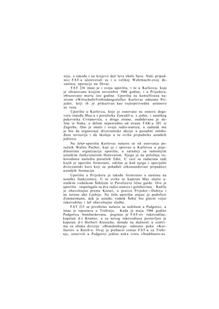 niju, a takođe i na krajeve duž leve obale Save. Neki pripadnici FAT-a učestvovali su i u velikoj Wehrmacht-ovoj desantnoj operaciji na Drvar.
FAT 216 imao je i svoja uporišta, i to u Karlovcu, koje
je obrazovano krajem novembra 1944 godine, i u Prijedoru,
obrazovano marta iste godine. Uporišta su kamuflirana nazivom »WirtschaftsVerbindungsstelle« Karlovac odnosno Prijedor, koji ih je prikazivao kao vojnoprivredne ustanove
za vezu.
Uporište u Karlovcu, koje je osnovano na osnovu dogovora između May-a i poručnika Zawadil-a, s jedne, i ustaškog
pukovnika Cvitanovića, s druge strane, snabdevano je delom iz Siska, a delom neposredno od strane FAK-a 201 iz
Zagreba. Ono je imalo i svoju radio-stanicu, a zadatak mu
je bio da organizuje diverzantske akcije u pozadini oslobođene teritorije i da školuje u tu svrhu pripadnike ustaških
jedinica.
Na čelu• uporišta Karlovac nalazio se od osnivanja poručnik Walter Pacher, koji je i sproveo u Karlovcu u pojedinostima organizaciju uporišta, u saradnji sa tamošnjim
ustaškim funkcionerom Hočevarom. Njega je na položaju rukovodioca nasledio poručnik Eder. U vezi sa zadacima radi
kojih je uporište formirano, održan je kod njega i specijalni
diverzantski kurs koji su pohađali otkomandovani pripadnici
ustaških formacija.
Uporište u Prijedoru je takođe formirano u naslonu na
ustaške funkcionere. U tu svrhu se kapetan May služio ustaškim vodnikom Šehićem iz Pavelićeve lične garde. Ovo je
uporište raspolagalo sa dve radio-stanice i golubovima. Radilo
je obaveštajno prema Kozari, u pravcu Prijedor—Dubica i
na terenu oko Ljubije. Na čelu uporišta stajao je podoficir
Zimmermann, dok je ustaški vodnik Šehić bio glavni vojni
rukovodilac i šef obaveštajne službe.
FAT 215 se prvobitno nalazio sa sedištem u Podgorici, a
imao je ispostavu u Trebinju. Kada je m a j a 1944 godine
Podgorica bombardovana, poginuo je FAT-ov rukovodilac,
kapetan d-r Kramer, a za novog rukovodioca postavljen je
kapetan d-r Herbert Kniesche, dotada na dužnosti u centrima za obuku divizije »Brandenburg« odnosno puka »Kurfuerst« u Reich-u. Ovaj je prebacio centar FAT-a za Trebinje, ostavivši u Podgorici jedino neku vrstu »Stadtbuero-a«.

 