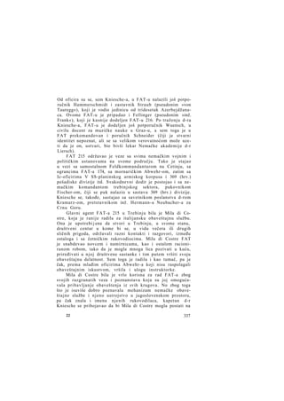 Od oficira su se, sem Kniesche-a, u FAT-u nalazili još potporučnik Hammerschmidt i zastavnik Straub (pseudonim »von
Tauregg«), koji je vodio jedinicu od tridesetak Azerbejdžanaca. Ovome FAT-u je pripadao i Fellinger (pseudonim »inž.
Frank«), koji je kasnije dodeljen FAT-u 216. Po traženju d-ra
Kniesche-a, FAT-u je dodeljen još potporučnik Wuensch, u
civilu docent za muzičke nauke u Graz-u, a sem toga je u
FAT prekomandovan i poručnik Schneider (čiji je stvarni
identitet nepoznat, ali se sa velikom verovatnoćom može uzeti da je on, ustvari, bio bivši lekar Nemačke akademije d-r
Liersch).
FAT 215 održavao je veze sa svima nemačkim vojnim i
političkim ustanovama na svome području. Tako je stajao
u vezi sa samostalnom Feldkommandanturom na Cetinju, sa
ograncima FAT-a 174, sa mornaričkim Abwehr-om, zatim sa
Ic-oficirima V SS-planinskog armiskog korpusa i 369 (hrv.)
pešadiske divizije itd. Svakodnevni dodir je postojao i sa nemačkim komandantom trebinjskog sektora, pukovnikom
Fischer-om, čiji se puk nalazio u sastavu 369 (hrv.) divizije.
Kniesche se, takođe, sastajao sa savetnikom poslanstva d-rom
Kramarz-om, pretstavnikom inž. Hermann-a Neubacher-a za
Crnu Goru.
Glavni agent FAT-a 215 u Trebinju bila je Mila di Costre, koja je ranije radila za italijansku obaveštajnu službu.
Ona je upotrebi j ena da stvori u Trebinju, u svome stanu,
društveni centar u kome bi se, u vidu večera ili drugih
sličnih prigoda, održavali razni kontakti i razgovori, između
ostaloga i sa četničkim rukovodiocima. Milu di Costre FAT
je snabdevao novcem i namirnicama, kao i ostalom racioniranom robom, tako da je mogla mnoga lica pozivati u kuću,
priređivati u njoj društvene sastanke i tim putem vršiti svoju
obaveštajnu delatnost. Sem toga je radila i kao tumač, pa je
čak, prema mlađim oficirima Abwehr-a koji nisu raspolagali
obaveštajnim iskustvom, vršila i ulogu instruktorke.
Mila di Costre bila je vrlo korisna za rad FAT-a zbog
svojih razgranatih veza i poznanstava koja su joj omogućavala pribavljanje obaveštenja iz svih krugova. No zbog toga
što je isuviše dobro poznavala mehanizam nemačke obaveštajne službe i njeno ustrojstvo u jugoslovenskom prostoru,
pa čak znala i imena njenih rukovodilaca, kapetan d-r
Kniesche se pribojavao da bi Mila di Costre mogla postati na
22

337

 