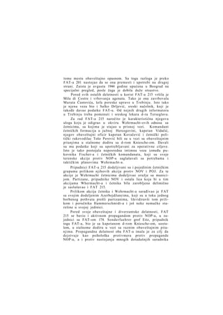 tome mestu obaveštajno opasnom. Sa toga razloga je preko
FAT-a 201 nastojao da se ona premesti i upotrebi na drugoj
strani. Zaista je avgusta 1944 godine upućena u Beograd na
specijalni pregled, posle čega je dobila duže otsustvo.
Pored svih ostalih deletnosti u korist FAT-a 215 vršila je
Mila di Costre i vrbovanja agenata. Tako je ona zavrbovala
Murata Čustovića, šefa poreske uprave u Trebinju. Isto tako
je njena veza bio i Salko Drljević, sreski načelnik, koji je
takođe davao podatke FAT-u. Od nejnih drugih informatora
u Trebinju treba pomenuti i sreskog lekara d-ra Terseglava.
Za rad FAT-a 215 naročito je karakteristična njegova
uloga koju je odigrao u okviru Wehrmacht-ovih odnosa sa
četnicima, sa kojima je stajao u prisnoj vezi. Komandant
četničkih formacija u južnoj Hercegovini, kapetan Vidačić,
njegov obaveštajni oficir kapetan Kovačević i četnički politički rukovodilac Tošo Perović bili su u vezi sa obaveštajnim
pitanjima u stalnome dodiru sa d-rom Kniesche-om. Davali
su mu podatke koji su upotrebljavani za operativne ciljeve.
Isto je tako postojala neposredna intimna veza između pukovnika Fischer-a i četničkih komandanata, koji su svoje
terenske akcije protiv NOP-a saglašavali sa potrebama i
taktičkim planovima Wehrmacht-a.
Pripadnici FAT-a 215 dodeljivani su i pojedinim četničkim
grupama prilikom njihovih akcija protiv NOV i POJ. Za te
akcije je Wehrmacht četnicima dodeljivao oružje sa municijom. Partizane, pripadnike NOV i ostala lica koja bi u tim
akcijama Whermacht-a i četnika bila zarobljena delimično
je saslušavao i FAT 215.
Prilikom akcija četnika i Wehrmacht-a sarađivao je FAT
sa svojim dodeljenim Azerbejdžancima, koji su u toku jednog
borbenog pothvata prešli partizanima, likvidiravši tom prilikom i poručnika Hammerschmidt-a i još neke nemačke starešine u svojoj jedinici.
Pored svoje obaveštajne i diverzantske delatnosti, FAT
215 se bavio i aktivnom propagandom protiv NOP-a, u zajednici sa FAT-om 174. Sonderfuehrer grof Eitz, pripadnik
toga FAT-a, bio je sa kapetanom d-rom Kniesche-om, uostalom, u stalnome dodiru u vezi sa raznim obaveštajnim pitanjima. Propagandna delatnost oba FAT-a imala je za cilj da
dejstvuje kao psihološka protivmera protiv propagande
NOP-a, a i protiv nastojanja mnogih dotadašnjih saradnika

 