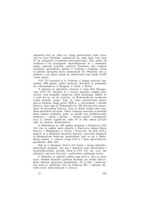 okupatora koji su, zbog sve većeg zaoštravanja vojne situacije na štetu Nemačke, pokušavali da nađu neke veze koje
bi im omogućile eventualno preorijentisanje. Kao jedno od
sredstava u toj propagandi upotrebljavana su i anonimna
pisma, upućena izvesnim važnijim ličnostima, kao sreskom
načelniku, pretsedniku opštine u Trebinju i drugima. Ovim
se poslom specijalno bavio potporučnik d-r Wuensch, čiji je
elaborat o toj akciji naišao na odobravanje kod otseka Ic/AO
Vojne grupe.
FAT 215 povučen je iz Trebinja u drugoj polovini septembra 1944 godine, preko Sarajeva. Kniesche je prethodno
bio otkomandovan u Beograd, a zatim u Berlin.
S obzirom na specifičnu situaciju u tome delu Hercegovine, FAT 215 obavljao je i izvesne političke zadatke koji,
ustvari, nisu pripadali njegovom užem delokrugu. Radilo se
o tome što su, na toj teritoriji, sa Wehrmacht-om sarađivale
velike četničke grupe, koje su tamo pretstavljale gotovo
glavnu borbenu snagu protiv NOP-a, a istovremeno i ustaške
jedinice. Sem toga je Wehrmacht-ova 369 divizija bila sastavljena od hrvatskog ljudstva, koje je delom stajalo pod ustaškim političkim uticajem. Takva situacija izazivala je ponekad
dosta složene probleme, pošto su između dva kolaboraterska
elementa — ustaša i četnika — izbijali sukobi i zategnutost
koje je trebalo izglađivati, kako bi se oba tabora privela
radu za interese Wehrmacht-a.
Iz Makedonije je 1943 godine prebačen u Dalmaciju FAT
214, čije se sedište dotle nalazilo u Hanrijevu (danas Dorče
Petrov), a Meldekopf-i u Tetovu i Gostivaru. Na čelu FAT-a
pojavio se u Dalmaciji poručnik Konrad, verovatno identičan
sa Reinhard-om Kops-om, poručnikom, koji se još u Makedoniji nalazio u sastavu ovoga FAT-a i tamo upotrebljavao
pseudonim »Ben Ali«.
Dok se u delatnosti FAT-a 215 naziru i mnogi političkoobaveštajni momenti, isto kao i delatnost čisto obaveštajne i
kontraobaveštajne prirode, dotle je FAT 214 sav svoj rad
isključivo posvetio diverziji i pothvatima oružanoga terora.
U Šibeniku se nalazilo sedište toga FAT-a, koji je nosio
naziv »Einheit Konrad« (jedinica Konrad), po svome rukovodiocu odnosno njegovom pseudonimu. Tu je bila i radio-stanica koja je održavala vezu sa FAK-om 201 i stalnom Abwehr-ovom radio-stanicom u Graz-u.
22*

339

 