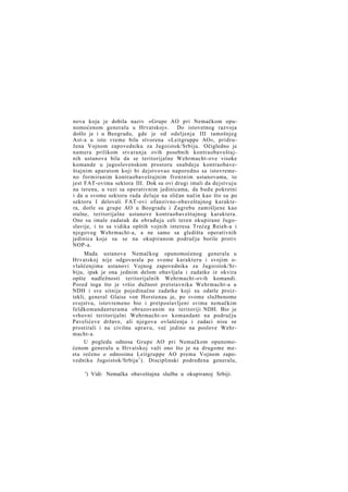 nova koja je dobila naziv »Grupe AO pri Nemačkom opunomoćenom generalu u Hrvatskoj«. Do istovetnog razvoja
došlo je i u Beogradu, gde je od odeljenja III tamošnjeg
Ast-a u isto vreme bila stvorena »Leitgruppe AO«, pridružena Vojnom zapovedniku za Jugoistok/Srbiju. Očigledno je
namera prilikom stvaranja ovih posebnih kontraobaveštajnih ustanova bila da se teritorijalne Wehrmacht-ove visoke
komande u jugoslovenskom prostoru snabdeju kontraobaveštajnim aparatom koji bi dejstvovao naporedno sa istovremeno formiranim kontraobaveštajnim frontnim ustanovama, to
jest FAT-ovima sektora III. Dok su ovi drugi imali da dejstvuju
na terenu, u vezi sa operativnim jedinicama, da budu pokretni
i da u svome sektoru rada deluje na sličan način kao što su po
sektoru I delovali FAT-ovi ofanzivno-obaveštajnog karaktera, dotle su grupe AO u Beogradu i Zagrebu zamišljene kao
stalne, teritorijalne ustanove kontraobaveštajnog karaktera.
One su imale zadatak da obrađuju celi teren okupirane Jugoslavije, i to sa vidika opštih vojnih interesa Trećeg Reieh-a i
njegovog Wehrmacht-a, a ne samo sa gledišta operativnih
jedinica koje su se na okupiranom području borile protiv
NOP-a.
Mada ustanova Nemačkog opunomoćenog generala u
Hrvatskoj nije odgovarala po svome karakteru i svojim ovlašćenjima ustanovi Vojnog zapovednika za Jugoistok/Srbiju, ipak je ona jednim delom obavljala i zadatke iz okvira
opšte nadležnosti teritorijalnih Wehrmacht-ovih komandi.
Pored toga što je vršio dužnost pretstavnika Wehrmacht-a u
NDH i sve sitnije pojedinačne zadatke koji su odatle proiztekli, general Glaise von Horstenau je, po svome službenome
svojstvu, istovremeno bio i pretpostavljeni svima nemačkim
feldkomandanturama obrazovanim na teritoriji NDH. Bio je
vrhovni teritorijalni Wehrmacht-ov komandant na području
Pavelićeve države, ali njegova ovlašćenja i zadaci nisu se
prostirali i na civilnu upravu, već jedino na poslove Wehrmacht-a.
U pogledu odnosa Grupe AO pri Nemačkom opunomoćenom generalu u Hrvatskoj važi ono što je na drugome mestu rečeno o odnosima Leitgruppe AO prema Vojnom zapovedniku Jugoistok/Srbija 1 ). Disciplinski podređena generalu,
') Vidi: Nemačka obaveštajna služba u okupiranoj Srbiji.

 