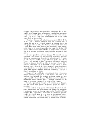 Gruppe AO je stručno bila podređena Leitgruppi AO u Beogradu, ali je imala dosta nezavisnosti i mogućnost za održavanje neposrednih odnosa i sa drugim Abwehr-ovim ustanovama, kao sa FAK-om 310, obrazovanom pri Ic/AO Vojne
grupe F, i sa Ast-om Beč.
U sastavu Gruppe AO nalazili su se referati III C, III H,
III Wi i III F. Njihovi zadaci su ostali isti kakvi su bili i u
vreme dok su se ovi referati nalazili u sastavu Ast-a. Na
čelo grupe došao je šef Ast-a Zagreb, potpukovnik Erich von
Lasser, koji je na tome položaju bio do proleća 1944 godine,
posle čega ga je zamenio potpukovnik Lapp. Od kraja 1944
godine rukovodilac Gruppe AO bio je potpukovnik Lehmann,
koji je i sproveo povlačenje grupe prilikom evakuacije Zagreba.
Na čelu pojedinih referata Gruppe AO nalazili su se,
uglavnom, isti oficiri koji su pojedinim referatima rukovodili još u sastavu Ast-a. Izmen jen je šef referata III F, pošto
je dotadašnji rukovodilac, major Glombik, prešao na dužnost
u FAK 310, povevši i svoga sarađnika poručnika Franz-a
Hafner-a. Umesto Glombik-a došao je na čelo referata III F
poručnik Hartinger, ali je Glombik i dalje stajao sa referatom u vezi, a često je u Zagreb dolazio i poručnik Hafner,
nastavljajući rad sa svojom starom mrežom. Hartinger-a je u
jesen 1944 godine zamenio poručnik Pulkowsky, koji je u
Zagreb premešten iz Sofije.
Gruppe AO produžila je, u svojim pojedinim referatima,
raniju delatnost odeljenja III Ast-a Zagreb, pri čemu je agentura ovih referata bez ikakvih promena prešla na vezu
odgovarajućih referata Gruppe AO, koji su, ustvari, bili nepromenjeni raniji referati Ast-a. Mahom agentura nije ni
znala za promenu u ustanovi za koju je bila vezana.
Konačno povlačenje Gruppe AO usledilo je iz Zagreba
već 10 aprila 1945 godine. Pripadnici grupe su prešli u
Austriju.
Treba dodati da je posle oslobođenja Beograda i ukidanja Leitgruppe AO, istovremeno sa praktičkim gašenjem
i ukidanjem ustanove Vojnog zapovednika Jugoistok/Srbija,
Gruppe AO neposredno podređena u stručnom pogledu
Upravi IV RSHA, koja je — u vezi sa likvidacijom Amt-a
Ausland/Abwehr — postala u Reich-u nadležnom pretpostavljenom ustanovom cele službe koja je dotada bila u sastavu

 