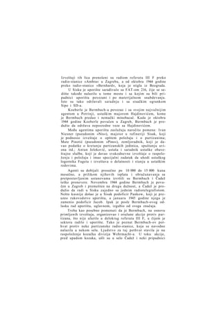 Izveštaji tih lica prenošeni su radiom referatu III F preko
radio-stanice »Ambra« u Zagrebu, a od oktobra 1944 godine
preko radio-stanice »Bernhard«, koja je stigla iz Beograda.
U Sisku je uporište sarađivalo sa FAT-om 216, čije se sedište takođe nalazilo u tome mestu i sa kojim su bili pripadnici uporišta povezani i po materijalnom snabdevanju.
Isto su tako održavali saradnju i sa sisačkim ogrankom
Sipo i SD-a.
Koeberle je Bermbach-a povezao i sa svojim najvažnijim
agentom u Petrinji, ustaškim majorom Hajdinovićem, kome
je Bermbach predao i nemački minobacač. Kada je oktobra
1944 godine Koeberle povučen u Zagreb, Bermbach je produžio da održava neposredne veze sa Hajdinovićem.
Među agentima uporišta zaslužuju naročito pomena: Ivan
Niesner (pseudonim »Nix«), majstor u rafineriji Sisak, koji
je podnosio izveštaje o opštem položaju i o partizanima;
Mate Pinotić (pseudonim »Pino«), zemljoradnik, koji je davao podatke o kretanju partizanskih jedinica, spuštanju aviona itd.; Antun Jeleković, ustaša i saradnik ustaške obaveštajne službe, koji je davao svakodnevne izveštaje o raspoloženju i položaju i imao specijalni zadatak da uhodi ustaškog
logornika Fageta i izveštava o delatnosti i stanju u ustaškim
redovima.
Agenti su dobijali prosečno po 10 000 do 15 000 kuna
mesečno, a prilikom njihovih isplata i obračunavanja sa
pretpostavljenim ustanovama izvršili su Bermbach i Čadež
teške pronevere. Novembra 1944 godine Bermbach je povučen u Zagreb i premešten na drugu dužnost, a Čadež je produžio da radi u Sisku zajedno sa jednim radiotelegrafistom.
Nešto kasnije došao je u Sisak podoficir Pankow, koji je preuzeo rukovodstvo uporišta, a januara 1945 godine njega je
zamenio podoficir Jacob. Ipak je posle Bermbach-ovog odlaska rad uporišta, uglavnom, izgubio od svoga značaja.
Treba kao posebno pomenuti da je Bermbach, na osnovu
primljenih izveštaja, organizovao i oružane akcije protiv partizana, što nije ulazilo u delokrug referata III F, u čijem je
sektoru radilo i uporište. Tako je poznat Bermbach-ov pothvat protiv neke partizanske radio-stanice, koja se navodno
nalazila u nekom selu. Ljudstvo za t a j pothvat stavila je na
raspoloženje kozačka divizija Wehrmacht-a. U toku akcije,
pred upadom kozaka, ušli su u selo Čadež i neki pripadnici

 