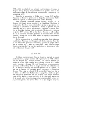 FAT-a 216, preobučeni kao seljaci, radi izviđanja. Poznato je
da je u nekoj drugoj akciji Bermbach sa ljudima koji su mu
dodeljeni istupio u partizanskim uniformama, izdajući se kao
pripadnik NOV.
Uporište je povučeno iz Siska oko 1 maja 1945 godine.
Njegovo se ljudstvo pridružilo u Zagrebu jedinicama Wehrmacht-a koje su se odatle povlačile prema Sloveniji.
Ima izvesnih podataka prema kojima izgleda da je
Gruppe AO imala svoje uporište i u Varaždinu. Međutim, ti
podaci nisu dovoljno jasni. Zanimljivo je da se, po njima, poj a v l j u j e u Varaždinu i Bermbach, mada je prema drugim
izvorima bio iz Zagreba premešten u Maribor i odatle upućen u Rogašku Slatinu radi formiranja Meldekopf-a vezanog
za jedan FAT sektora III u Mariboru. Takođe je od značaja
da se u uporištu Varaždin pominje i Sonderfuehrer Walter
Zonsius, poznat od ranije kao jedan od agilnijih pripadnika
Ast-a Beograd.
Treba pomenuti da je podređenost ogranka Sisak odnosno
rezidenture Petrinja pod Gruppe AO dosta nejasna. Kao što
je već navedeno, poručnik Pulkowsky je bio iz grupe izdvojen u zasebni FAT. Vrlo je verovatno i rad uporišta posle
formiranja toga FAT-a stavljen pod njegovu kontrolu, a oduzet od kontrole Gruppe AO.

(2) FAT 381
Prilikom rasformiranja Nest-a Sarajevo najzad je, posle
prelaznih faza, njegov referat III F pretvoren u FAT sektora
III pod brojem 381. Postoji podatak, već iznesen napred, po
kome je u leto 1943 godine neko vreme referat III F nosio
naziv ispostave Gruppe AO pri Nemačkom opunomoćenom
generalu u Hrvatskoj. Ovo bi moglo dovesti do zaključka da
je i u Sarajevu razvoj išao sličnim putem kao u Zagrebu, to
jest da je sektor III ranijega Nest-a pretvoren u ispostavu
Gruppe AO, a da je referat III F postao FAT-om, kao što je
to bilo i sa »FAT-om Pulkowsky« u Zagrebu. Mada se, prema postojećim podacima, ne zna za bilo koje drugo područje
rada Nest-a Sarajevo osim po liniji III F, ipak nije isključeno
da je usled ratne situacije, nagomilavanja nemačkih ustanova i
pogoršanih prilika na terenu bilo i rada po drugim linijama,

 