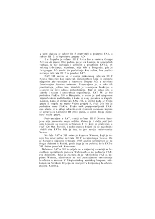 u kom slučaju je sektor III F pretvoren u pokretni FAT, a
sektor III C u ispostavu gruppe AO.
I u Zagrebu je referat III F Ast-a bio u sastavu Gruppe
AO sve do jeseni 1944 godine, pa je tek kasnije, iz specijalnih
razloga, iz n j e izdvojen i uobličen u posebnom FAT-u. Ovakvog izdvajanja, naprimer, nije bilo u Beogradu, gde je
Leitgruppe AO ostala do povlačenja kao celina, bez preform i r a n j a referata III F u posebni FAT.
FAT 381 razvio se iz ranije prikazanog referata III F
Nest-a Sarajevo kao nastavak metamorfoze koja je otpočela
njegovim pretvaranjem u ispostavu Gruppe AO, a završena
formiranjem frontne ustanove. Promenjeno je, u toku tih
preobražaja, jedino ime, donekle je izmenjena funkcija, a
stvoreni su novi odnosi subordinacije. Rad je ostao isti, a
takođe i sastav i unutrašnja organizacija. FAT 381 je bio
podređen FAK-u 310 u Beogradu, a ostao je pod njegovom
hijerarhiskom nadležnošću i kada je ovaj povučen u Zagreb.
Kasnije, kada je obrazovan FAK 311, u vreme kada je Vojna
grupa E stupila na mesto Vojne gruppe F, FAT 381 bio je
podređen tome FAK-u. Preko ovih pretpostavljenih FAKova ulazio je u sklop Abwehr-ovih frontnih ustanova kojima
je upravljala Leitstelle III prvo jedne, a zatim druge pomenute vojne grupe.
Pretvaranjem u FAT, raniji referat III F Nest-a Sarajevo nije promenio svoje sedište. Ostao je i dalje pod jednim krovom sa ranijim referatom I H, koji je pretvoren u
FAT 126 Ost. Štaviše, i radio-stanica kojom su se zajednički
služili oba FAT-a bila je ista, to jest ranija radio-stanica
Nest-a.
Na čelu FAT-a 381 ostao je kapetan Wanner, koji je ranije bio rukovodilac referata III F sarajevskoga Nest-a. On
je Sarajevo napustio februara 1945 godine (premešten je na
drugu dužnost u Reich), posle čega je na položaj šefa FAT-a
381 došao poručnik Kontumaz.
Delatnost FAT-a 381 razvijala se u najvećoj saradnji sa Icslužbom operativnih jedinica Wehrmacht-a na području FATove delatnosti,. Tako je poznata da je rukovodilac FAT-a, kapetan Wanner, učestvovao na već pominjanom savetovanju
Ic-oficira u sastavu V SS-planinskog armiskog korpusa, održanom na Širokom Brijegu na inicijativu korpusnog Ic-oficira,
majora Keller-a.

 