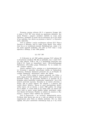 Promena ranijeg referata III F u ispostavu Gruppe AO,
a zatim u FAT 381, nije uticala na agenturnu delatnost. Kapetan Wanner i njegovi saradnici zadržali su svoju staru
agenturu i produžili sa njom rad ne menjajući ga ni po formi
ni po sadržaju, bez obzira na promene u nazivu i u hijerarhiskim odnosima.
FAT je zadržao i raniju rezidenturu referata III F Nest-a
Sarajevo u Mostaru, koji je vodio Franz Barek. Nije isključeno da je ta rezidentura postala Meldekopf-om, mada o tome nema sigurnih podataka. Isto tako' je FAT imao i svoje
uporište u Doboju, u leto 1944 godine.

(3) FAT 380
U Crikvenici je od 1943 godine postojao FAT sektora III
sa brojčanom oznakom 380. Bio je podređen, kao i ostali FATovi toga sektora, FAK-u 310, a u poslednjim mesecima rata
FAK-u 311. Nosio je kamuflažni naziv »Wirtschaftsgruppe
Dalmatien« (Privredna grupa Dalmacije). Tu su oznaku nosili i njegovi ogranci.
Glavni zadatak FAT-a sastojao se u kontrašpijunaži protiv britanske i američke obaveštajne službe na Jadranskom
Primorju. Područje delatnosti protezalo mu se od Rijeke do
srednje Dalmacije, uključujući sektor oko Splita.
Na čelu FAT-a stajao je n a j p r e poručnik von Siller, a
posle njega poručnik Panther. Kao pomoćni oficir pominje se
poručnik Clause. Za poručnika Panther-a je poznato da je
pripadao nekoj katoličkoj studentskoj organizaciji i da je bio
izraziti protivnik nacizma. Navodno je sa nekim oficirima u
Pragu, gde se ranije nalazio, bio umešan i u planove oko
zavere protiv Hitler-a. Davao je pred potčinjenima defetističke izjave, što je dovelo, u jesen 1944 godine, do naloga
da se uhapsi. U vreme kada je t a j nalog izdat, na osnovu dostave koju je protiv njega podneo njegov potčinjeni, podoficir Kaiser (ili Keiser), Panther se nalazio na otsustvu u Rumuniji i njegova dalja sudbina nije poznata.
FAT je dejstvovao i na teritoriji dalmatinskih ostrva.
Prilikom neke akcije pao mu je u ruke na jednom od ostrva
organizacioni plan Ozne za obalsko područje. Ovo su, kako
izgleda, bile prve autentične informacije koje je o toj stvari

 