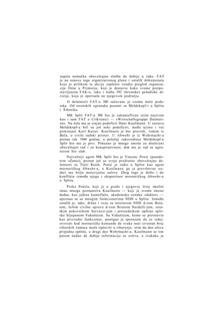 uspela nemačka obaveštajna služba da dobije u ruke. FAT
je na osnovu toga organizacionog plana i ostalih dokumenata
koje je prilikom te akcije zaplenio izradio pregled organizacije Ozne u Primorju, koji je dostavio kako svome pretpostavljenom FAK-u, tako i štabu 392 (hrvatske) pešadiske divizije, koja je operisala na njegovom području.
O delatnosti FAT-a 380 sačuvano je veoma malo podataka. Od terenskih ogranaka poznati su Meldekopf-i u Splitu
i Šibeniku.
MK Split FAT-a 380 bio je zakamufliran istim nazivom
kao i sam FAT u Crikvenici — »Wirtschaftsgruppe Dalmatien«. Na čelu mu je stajao podoficir Hans Kaufmann. U sastavu
Meldekopf-a bili su još neki podoficiri, među njima i već
pominjani Karl Kaiser. Kaufmann je bio pravnik, rodom iz
Beča, u civilu sudski pristav. U Abwehr je iz Wehrmacht-a
prešao tek 1944 godine, a položaj rukovodioca Meldekopf-a
Split bio mu je prvi. Pokazao je mnogo smisla za društveni
obaveštajni rad i za konspirativnost, dok mu je rad sa agenturom bio slab.
Najvažniji agent MK Split bio je Vincenc Penić (pseudonim »Zens«), poznat još sa svoje predratne obaveštajne delatnosti za Treći Reich. Penić je radio u Splitu kao agent
mornaričkog Abwehr-a, a Kaufmann ga je prevrbovao nudeći mu bolje materijalne uslove. Zbog toga je došlo i do
konflikta između njega i ekspoziture mornaričkog Abwehr-a
u Splitu.
Preko Penića, koji je u gradu i njegovoj široj okolini
imao mnoga poznanstva Kaufmann — koji je svome imenu
dodao, kao jedinu kamuflažu, akademsku oznaku »doktor« —
upoznao se sa mnogim funkcionerima NDH u Splitu. Između
ostalih je, tako, držao i vezu sa ministrom NDH d-rom Bulatom, šefom civilne uprave d-rom Brunom Nardelli-jem, ustaškim pukovnikom Servazzi-jem i pretsednikom opštine splitske Stjepanom Vukušićem. Sa Vukušićem, kome se pretstavio
kao privredni funkcioner, postigao je sporazum da će izdejstvovati kod mornaričke komande da svake noći izvestan broj
ribarskih čamaca može isploviti u ribarenje, stim da deo ulova
pripadne opštini, a drugi deo Wehrmacht-u. Kaufmann se tim
putem nadao da dobije informacije sa ostrva, a svakako je

 