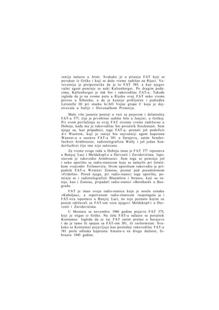 ranije nalazio u Atini. Svakako je u pitanju FAT koji se
povukao iz Grčke i koji se duže vreme zadržao na Rijeci. Verovatnija je pretpostavka da je to FAT 385, a kao njegov
važni agent pominje se neki Kaltenberger. Po drugim podacima, Kaltenberger je čak bio i rukovodilac FAT-a. Takođe
izgleda da je na svome putu u Rijeku ovaj FAT neko vreme
proveo u Šibeniku, a da je kasnije priključen i podređen
Leitstelle III pri otseku Ic/AO Vojne grupe C koja je dejstvovala u Italiji i Slovenačkom Primorju.
Malo više jasnoće postoji u vezi sa pojavom i delatnošću
FAT-a 377, čije je prvobitno sedište bilo u Janjini, u Grčkoj.
Pri svom povlačenju se ovaj FAT izvesno vreme zadržavao u
Doboju, kada mu je rukovodilac bio poručnik Stockmann. Sem
njega su, kao pripadnici, toga FAT-a, poznati još podoficir
d-r Wustrow, koji je ranije bio najvažniji agent kapetana
Wanner-a u sastavu FAT-a 381 u Sarajevu, zatim Sonderfuehrer Armbruster, radiotelegrafista Wally i još jedan Sonderfuehrer čije ime nije sačuvano.
Za vreme svoga rada u Doboju imao je FAT 377 ispostavu
u Banjoj Luci i Meldekopf-e u Derventi i Zavidovićima. Ispostavom je rukovodio Armbruster. Sem toga se pominje još
i neko uporište sa radio-stanicom koje se nalazilo pri četničkom »vojvodi« Trifunoviću. Ovim uporištem rukovodio je pripadnik FAT-a W e m n e r Zonsius, poznat pod pseudonimom
»Fridolin«. Pored njega, pri radio-stanici toga uporišta, pominju se i radiotelegrafisti Bluemlein i Strauss, koji su ranije, kao i Zonsius, pripadali radio-stanici »Bernhard« u Beogradu.
FAT je imao svoju radio-stanicu koja je nosila oznaku
»Kabeljau«, a sopstvenom radio-stanicom raspolagala je i
FAT-ova ispostava u Banjoj Luci, no nije poznato kojim su
putem održavali sa FAT-om vezu njegovi Meldekopf-i u Derventi i Zavidovićima.
U Mostaru se novembra 1944 godine pojavio FAT 375,
koji je stigao iz Grčke. Na čelu FAT-a nalazio se poručnik
Kontumaz. Izgleda da je taj FAT zatim prešao u Sarajevo
i da je tamo ili spojen sa FAT-om 381, ili rasformiran. Svakako se Kontumaz pojavljuje kao poslednji rukovodilac FAT-a
381 posle odlaska kapetana Amann-a na drugu dužnost, februara 1945 godine.

 