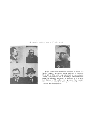 IZ KARTOTEKE GESTAPO-a U VLADU NDH

Među Pavelićevim saradnicima naročito se isticao d - r
Mladen Lorković, nekadašnji ustaški emigrant u Nemačkoj.
On je još iz doba svoje emigracije držao sa pretstavnicima
Trećeg Reich-a odlične veze i s m a t r a n je ličnošću naročitog
nemačkog poverenja. Zanimljivo je, međutim, da je u kartoteci Gestapo-a 1934 godine bio registrovan kao sumnjivi
stranac. Levo>: faksimil iz, Gestapo-ove kartoteke; desno:
Lorković kao ministar NDH

 