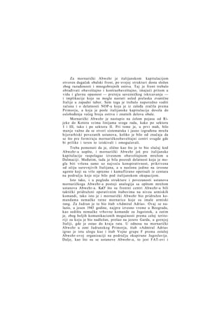 Za mornarički Abwehr je italijanskom kapitulacijom
otvoren dugačak obalski front, po svojoj strukturi dosta složen
zbog razuđenosti i mnogobrojnih ostrva. Taj je front trebalo
obrađivati obaveštajno i kontraobaveštajno, imajući pritom u
vidu i glavnu opasnost — pretnju savezničkog iskrcavanja —
i implikacije koje su mogle nastati usled prelaska zvanične
Italije u zapadni tabor. Sem toga je trebalo naporedno voditi
računa i o delatnosti NOP-a koja je iz zaleđa zračila prema
Primorju, a koja je posle italijanske kapitulacije dovela do
oslobođenja većeg broja ostrva i znatnih delova obale.
Mornarički Abwehr je nastupio na ćelom pojasu od Rijeke do Kotora svima linijama svoga rada, kako po sektoru
I i III, tako i po sektoru II. Pri tome je, u prvi mah, bilo
manje važno da se stvori sistematska i jasno izgrađena mreža
hijerarhiski povezanih ustanova, koliko je bilo od značaja da
se što pre formiraju mornaričkoobaveštajni centri svugde gde
bi prilike i teren to iziskivali i omogućavali.
Treba pomenuti da je, slično kao što je to bio slučaj kod
Abwehr-a uopšte, i mornarički Abwehr još pre italijanske
kapitulacije raspolagao izvesnom obaveštajnom mrežom u
Dalmaciji. Međutim, tada je bila posredi delatnost koja je mogla biti vršena samo uz najveću konspirativnost, prikrivena
od očiju surevnjivih Italijana, a u naslonu jedino na izvesne
agente koji su vrlo oprezno i kamuflirano operisali iz centara
na području koje nije bilo pod italijanskom okupacijom.
Isto tako, i u pogledu strukture i povezanosti ustanova
mornaričkoga Abwehr-a postoji analogija sa opštom mrežom
ustanova Abwehr-a. KaO' što su frontni centri Abwehr-a bili
taktički pridruženi operativnim štabovima na nivou armiskih
komandi, tako isto je i mornarički Abwehr bio pridružen komandama nemačke ratne mornarice koje su imale armiski
rang. Za Jadran je to bio štab »Admiral Adria«. Ovaj se nalazio, u jesen 1943 godine, n a j p r e izvesno vreme u Beogradu,
kao sedištu nemačke vrhovne komande za Jugoistok, a zatim
je, zbog boljih komunikacionih mogućnosti prema celoj teritoriji za koju je bio nadležan, prešao na jezero Garda, u gornjoj
Italiji, gde je ostao do kraja rata. U odnosu na mornarički
Abwehr u zoni Jadranskog Primorja, štab »Admiral Adria«
igrao je istu ulogu kao i štab Vojne grupe F prema ostaloj
Abwehr-ovoj organizaciji na području okupirane Jugoslavije.
Dalje, kao što su se ustanove Abwehr-a, to jest FAT-ovi i

 