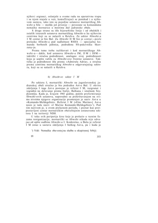 njihovi orgranci, oslanjale u svome radu na operativnu trupu
i sa njom stajale u vezi, kamuflirajući se ponekad i u njihovom sastavu, tako isto su pojedine ustanove mornaričkog Abw e h r - a bile — možda još prisnije — povezane sa komandama
nemačke mornarice u mestima duž jadranske obale.
S druge strane su išle hijerarhiske linije i od obalskih i
ostalih isturenih ustanova mornaričkog Abwehr-a ka njihovim
centrima koji su se nalazili u Reich-u. Za sektor Abwehr-a
I M centar je bio Beč. Za Abwehr II M bio je c e n t a r — p o s l e
prelaska Abwehr-a pod nadležnost RSHA — specijalna komanda borbenih jedinica, podređena SS-pukovniku Skorzeny-ju.
Prema tome treba razlikovati i kod mornaričkoga Abw e h r - a — dakle, kod ustanova Abwehr-a I M , II M i I H M —
taktički i stručnu podređenost, analogno ovoj podređenosti
koja je uopšte važila za Abwehr-ove frontne ustanove. Taktička je podređenost išla prema »Admiralu Adria«, a stručna
prema centrima mornaričkog Abwehr-a odgovarajućeg sektora, koji su se nalazili u Reich-u.

b) Abwehr-ov sektor I

M

Po sektoru I, mornarički Abwehr na jugoslovenskoj jadranskoj obali stručno je bio podređen Ast-u Beč. U okviru
odeljenja I toga Ast-a postojao je referat I M, razgranat i
izgrađen na delovanje prema Italiji, Balkanu i istočnom Sredozemlju. Kada je, k r a j e m 1943 godine, počelo preformiranje
Äbwehr-ovih ustanova, naporedno sa prekrštavanjem na svima nivoima njegove organizacije promenjen je naziv Ast-a u
»Komando-Meldegebiet«. Referat I M (»Eins Marine«) Ast-a
nosio je tada naziv »I Marine Komando-Meldegebiet« 1 ). Pod
tim nazivom je, u ovom prelaznom periodu, i poznat kao pretpostavljeni centar mornaričkim obaveštajnim ustanovama sektora I na teritoriji NDH.
U toku svih peripetija kroz koje je prolazio u raznim fazama reorganizacije, mornarički se Abwehr nikada nije odvajao od opšte sudbine Abwehr-a I. Konkretno, u Beču je referat
I M ostao u sastavu odeljenja I bečkog Ast-a, pa i kada je
') Vidi: Nemačka oba vesta j na služba u okupiranoj Srbiji.
23

353

 