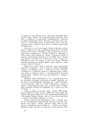 Uz njega se, kao pomoćni oficir, pojavljuje poručnik Wehrmacht-a Kren. Reiner, bivši jugoslovenski mornarički oficir
koji je službovao u pomorskom vazduhoplovstvu, poznavao
je odlično dalmatinsku obalu. Primljen u nemačku ratnu mornaricu i u obaveštajni aparat Trećeg Reich-a, on je svoje poznavanje terena, prilika i ljudi stavio u službu svojih novih
naredbodavaca.
Povezavši se sa Ast-om Zagreb, Reiner je preuzeo, uskoro
pošto je otpočeo svoj rad, dotadašnjeg agenta Ast-ovog Stadtbuero-a III F, Kurt-a Hobacher-a, koji je dotle bio vezan za
rukovodioca Stadtbuero-a, Theodor-a Spitzer-a. Hobacher je
ubrzo postao glavni Reiner-ov oslonac i najvažnija ličnost u
agenturi mornaričkoga Abwehr-a na tlu NDH. On je vrbovao
nove agente i povezivao ih sa Reiner-om. Kao i njegov šef,
Hobacher je bio vrlo mnogo na putu, od jednog obalskog
uporišta do drugog, povezujući agente, dajući uputstva i organizujući njihovu delatnost.
Uglavnom je mreža koju je formirao centar mornaričkog
Abwehr-a u Zagrebu — koji je tada bio, ustvari', Meldekopf
referata I M bečkoga Ast-a — radila na teritoriji Hrvatske
i Dalmacije, sa naročitim težištem u obalskom pojasu. Međutim, njena se delatnost oseća i u komunikaciskim pravcima
između obale i zaleđa, tako da je ima delimično i u Bosni i
Hercegovini.
Službeno sedište Meldekopf-a I M u Zagrebu nalazilo se
pri tamošnjoj nemačkoj mornaričkoj komandi. Međutim, pored toga je ovaj Meldekopf raspolagao još i nekim konspirativnim stanovima. Imao je i svoju radio-stanicu, kojom je
rukovao radiotelegrafista Egon Sax. U svome radu se Meldekopf u Zagrebu oslanjao na zagrebački Ast, a kasnije na FAT
126 West.
Treba još dodati da je neko vreme, oktobra 1944 godine,
namesto Reiner-a vodio mrežu u NDH neki major Golz. Početkom 1945 godine došao je na čelo zagrebačkog Meldekopf-a
I M poručnik fregate Sommer, koji je u isto vreme rukovodio
i centrom mornaričkog Abwehr-a u Trstu.
Potpun, najživlji rad Meldekopf-a I M u Zagrebu otpočeo je sa istalijanskom kapitulacijom. Dotada su već bili zavrbovani razni agenti, a delom i upućeni u Beč, školi pri odeljenju I tamošnjega Ast-a (referat li — Afulei), na radiotelegrafsku obuku. Poznato je, naprimer, da je poručnik Kren
23*

355

 