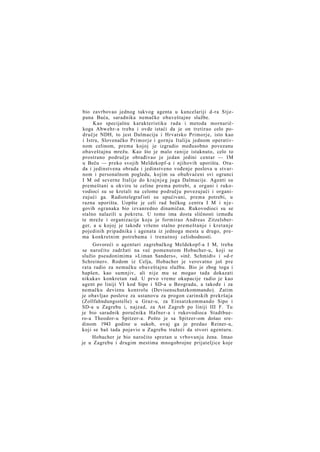 bio zavrbovao jednog takvog agenta u kancelariji d-ra Stjepana Buća, saradnika nemačke obaveštajne službe.
Kao specijalnu karakteristiku rada i metoda mornaričkoga Abwehr-a treba i ovde istaći da je on tretirao celo područje NDH, to jest Dalmaciju i Hrvatsko Primorje, isto kao
i Istru, Slovenačko P r i m o r j e i gornju Italiju jednom operativnom celinom, prema kojoj je izgradio međusobno povezanu
obaveštajnu mrežu. Kao što je malo ranije istaknuto, celo to
prostrano područje obrađivao je jedan jedini centar — IM
u Beču — preko svojih Meldekopf-a i njihovih uporišta. Otuda i jedinstvena obrada i jedinstveno vođenje poslova u stvarnom i personalnom pogledu, kojim su obuhvaćeni svi ogranci
I M od severne Italije do k r a j n j e g juga Dalmacije. Agenti su
premeštani u okviru te celine prema potrebi, a organi i rukovodioci su se kretali na celome području povezujući i organizujući ga. Radiotelegraf isti su upućivani, prema potrebi, u
razna uporišta. Uopšte je celi rad bečkog centra I M i njegovih ogranaka bio izvanredno dinamičan. Rukovodioci su se
stalno nalazili u pokretu. U tome ima dosta sličnosti između
te mreže i organizacije koju je formirao Andreas Zitzelsberger, a u kojoj je takođe vršeno stalno premeštanje i kretanje
pojedinih pripadnika i agenata iz jednoga mesta u drugo, prema konkretnim potrebama i trenutnoj celishodnosti.
Govoreći o agenturi zagrebačkog Meldekopf-a I M, treba
se naročito zadržati na već pomenutom Hobacher-u, koji se
služio pseudonimima »Liman Sanders«, »inž. Schmidt« i »d-r
Schreiner«. Rodom iz Celja, Hobacher je verovatno još pre
rata radio za nemačku obaveštajnu službu. Bio je zbog toga i
hapšen, kao sumnjiv, ali nije mu se mogao tada dokazati
nikakav konkretan rad. U prvo vreme okupacije radio je kao
agent po liniji VI kod Sipo i SD-a u Beogradu, a takođe i za
nemačku deviznu kontrolu (Devisenschutzkommando). Zatim
je obavljao poslove za ustanovu za progon carinskih prekršaja
(Zollfahndungsstelle) u Graz-u, za Einsatzkommando Sipo i
SD-a u Zagrebu i, najzad, za Ast Zagreb po liniji III F. Tu
je bio saradnik poručnika Hafner-a i rukovodioca Stadtbuero-a Theodor-u Spitzer-a. Pošto je sa Spitzer-om došao sredinom 1943 godine u sukob, ovaj ga je predao Reiner-u,
koji se baš tada pojavio u Zagrebu tražeći da stvori agenturu.
Hobacher je bio naročito spretan u vrbovanju žena. Imao
je u Zagrebu i drugim mestima mnogobrojne prijateljice koje

 