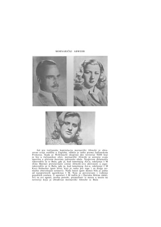 MORNARIČKI ABWEHR

Još p r e italijanske kapitulacije mornarički Abwehr je obrazovao svoje središte u Zagrebu, odakle je radio prema J a d r a n s k o m
P r i m o r j u . Kada je Wehrmacht okupirao deo teritorije NDH koji
je bio u italijanskoj sferi, mornarički Abwehr je ustrojio svoja
uporišta u glavnim mestima jadranske obale. Njegovom delatnošću
rukovodilo se iz Beča, gde je, kod tamošnjeg Ast-a, odeljenje I M
(Eins Marine) pretstavljalo centar Abwehr-ove aktivnosti u jugorukovodilo se iz Beča, gde je, kod tamošnjeg Ast-a, odeljenje I M
K u r t Hobacher (gore levo), koji je radio pre toga i za druge nemačke obaveštajne ustanove. Nada Janeš (gore desno) bila je jedna
od najspretnijih agentkinja I M. Njoj je poveravano i vođenje
pojedinih centara. U agenturi I M radila je i Darinka Bišćan (dole).
Svi su ovi agenti, prema potrebi, premeštani iz mesta u mesto na
teritoriji koju je obrađivao mornarički A b w e h r iz Beča

 