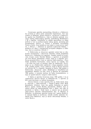 Formiranje uporišta mornaričkog Abwehr-a u Dubrovniku izvršeno je ubrzo posle italijanske kapitulacije. Već septembra je Hobacher, prateći Reiner-a, zavrbovao u Dubrovniku agenta Lea Schafhalter-a, čime je obeležen početak stvaranja stalnog dubrovačkog uporišta, podređenog Meldekopf-u
I M u Zagrebu. Schafhalter je odmah upotrebljen za jedan
pothvat u vezi sa prebacivanjem nekog agenta, poznatog pod
pseudonimom »Percy«, iz Valone u pozadinu savezničkog
fronta u Italiji. Ovaj poduhvat nije uspeo u svojoj prvoj zamisli, a »Percy« — identičan sa agentom Lodovicom Dedom —
prebacio se u Bari s transportom jevrejskih izbeglica iz Albanije, koji je aranžirao Abwehr I.
U Dubrovniku je obrazovan agentski centar koji je obubvatao naizmenično i sukcesivno nekoliko važnih pripadnika
Reiner-ove i Hobacher-ove agenture. Između ostalih je tu provela izvesno vreme Darinka Bišćan, a agenturi su pripadali
još Ivan Devčić (pseudonim »Toli«), koga je u Zagrebu zavrbovao poručnik Kren i koji je rukovao radio-stanicom, i Pero
Stadt, poreklom Austrijanac, ranije trgovac na Lapadu, kao
i još neka lica koja su poznata samo po nadimcima. Povremeno su se u Dubrovniku zadržavali i drugi pripadnici mreže
I M, između ostalih i J u r a j Janković, koga je Reiner preuzeo
od referata III F u Zagrebu. Konačno je marta 1944 godine u
Dubrovniku obrazovan stalni Meldekopf sa Schafhalter-om
(pseudonim »Karlo«) na čelu. Ovaj je delovao do septembra
1944 godine, u tesnome naslonu na lučku komandanturu, u
čijoj se zgradi nalazila i njegova radio-stanica.
U Splitu je uporište formirano maja 1944 godine. I tu je
organizaciju sproveo Reiner sa Hobacher-om, a uporište je
bilo tesno povezano sa lučkom komandom.
Glavne ličnosti u tome uporištu bile su: Nada Janeš, koja
je rukovala i radio-stanicom, i Haupt-V-Mann Emil Beck
(pseudonim »Erwin«). Juna iste godine Hobacher je uputio
Beck-u agenta Adolfa Bračka (pseudonim »Dolfi«), koji je
uskoro poslat na radiotelegrafski kurs u Beču. Isto tako je
povučena iz Splita i Nada Janeš, a umesto n j e je preuzeo
radio-stanicu uporišta radiotelegrafista Sax. Iz Mostara je
Hobacher, za pojačanje uporišta, poslao još i agenta Berkle-a.
U samome Splitu je zavrbovan, između ostalih, opštinski službenik Pero Meštrović, koji je davao obaveštenja Bračku, a
zatim Beck-u.

 