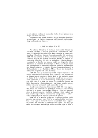 se još jednom probije do jadranske obale, ali ovi planovi nisu
mogli više biti ostvareni.
Potpunosti radi treba primetiti da je Hobacher povremeno održavao i u Osijeku agenturu radi kontrole parobrodarskog saobraćaja na Dunavu.
c) Rad po sektoru II i III
Po sektoru Abwehr-a II radio je mornarički Abwehr na
nasilnom izviđaju i raznim pomorskim diverzanskim akcijama. U Dalmaciji se pojavljuje, kao ustanova te grane mornaričkog Abwehr-a, Marine-Einsatzkommando 90, skraćeno:
MEK 90, sa centrom u Splitu. U taktičkom pogledu je i ova
komanda stajala pod štabom »Admiral Adria«. U okviru organizacije Abwehr-a II bila je podređena »Marine-Einsatzkommandi« u Kavali, kao centru odakle se dirigovalo ćelom
delatnošću u istočnom Sredozemlju, a MEK Kavala je stajao
pod takozvanom »Komandom borbenih jedinica« (Kommando
der Kampfverbaende — ranije: Marine-Einsatzabteilungen) u
Heilegenhafen-u na Baltičkom Moru. Ovom je komandom
rukovodio SS-pukovnik Otto Skorzeny.
MEK 90 radio je na teritoriji NDH potpuno nezavisno od
ostalih Abwehr-ovih ustanova. Nije, naravno, bio povezan ni
sa Abwehr-ovim centrom u Beču, koji je bio nadležan samo
za liniju I M. Lokalno je, međutim, sarađivao sa Abwehrovim ograncima, u okviru međusobnog pomaganja i podržavanja. Isto tako je i MEK 90 radio u najtešnjem naslonu na
lučke kapetanije i komandanture i na ostalu mrežu mornaričkih ustanova ustrojenih duž jadranske obale.
U jadranskim lukama obrazovao je MEK 90 svoju agentsku mrežu sa zadatkom da prikuplja podatke o savezničkoj
plovidbi i o pojavi protivničkih brodova, naročito podmornica, u jugoslovenskim obalskim vodama. Dalji zadaci su
bili sprečavanje bekstva eventualnim emigrantima i ubacivanja neprijateljskih agenata pomorskim putem.
MEK 90 je sa svojim ograncima i svojom mrežom radio
naročito na ometanju veza NOP-a sa dalmatinskim ostrvima,
kao i veza koje su postojale između savezničkih baza i uporišta NOP-a na ostrvima i dalmatinskom kopnu. Isto tako je
radio na ometanju saobraćaja među ostrvima koja su bila u

 
