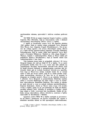 partizanskim rukama, sprovodeći i aktivne oružane pothvate
itd.
Šef MEK 90 bio je najpre kapetan fregate Lastico, a zatim
kapetan Max Dietrichs, koji je istovremeno vršio i dužnost
mornaričkog obaveštajnog oficira (MNO) u Splitu.
U Splitu je formiranje centra MEK 90 otpočelo oktobra
1943 godine, kada je onamo stigao pripadnik Ast-a Beograd
Otto Meyer, kao »kapetan fregate Brandelmeyer«. On je počeo da vrbuje agente i da stvara obaveštajni centar. Doveo
je u Split bivšeg jugoslovenskog kapetana Georgija Malickog,
beloemigranta, koji je ranije radio kod ispostave Ast-a Beograd u Gornjem Milanovcu. Malicki je vršio ulogu Haupt-VMann-a, tumača i radiotelegrafiste. Dalje je Meyer dobio još
podoficira Heinz-a Kirchbaum-a, koji je takođe služio kao
radiotelegrafista i kao šofer.
Nije potpuno jasno kako je pripadnik referata I H Ast-a
Beograd dospeo da radi po liniji II M u Splitu. To se može
protumačiti možda time što u to vreme nije bilo odmah na
raspoloženju dovoljno mornaričkih Abwehr-ovih oficira koji
bi mogli preuzeti dužnosti u mnogobrojnim centrima duž jadranske obale gde je trebalo formirati Abwehr-ova uporišta.
Sem toga je Meyer-ova misija svakako imala da se sastoji
samo u tome da stvori centar, koji bi se zatim predao organima mornaričkog Abwehr-a II. Kao što je to poznato iz
izlaganja na drugom mestu1), Meyer je po zadatku Abwehr-a
I odnosno Ast-a Beograd sa preporukama Dimitrija Ljotića
otišao u severnu Dalmaciju da tamo stupi u vezu sa četničkim rukovodiocem Momčilom Đujićem. Ova misija se nikako
ne može dovesti u vezu sa nekom stalnom mornaričkoobaveštajnom funkcijom. Zaista je Meyer ostao svega vrlo kratko
vreme u Splitu, pošto su ga, pri pokušaju da dođe do Dujića,
zarobile jedinice NOV. Kasnije je prebačen u Italiju i posle
toga stigao u SAD, verovatno kao zarobljenik. Otada do dolaska novog rukovodioca, oficira Abwehr-a, centrom u Splitu
rukovodili su Kirchbaum i Malicki.
Agentura centra MEK 90 u Splitu sastojala se prvenstveno od ribara i pomoraca, od čuvara svetionika itd. Agenti u
obalskim mestima delom su bili opremljeni radio-stanicama.
') Vidi o tome u knjizi: Nemačka obaveštajna služba u okupiranoj Srbiji, glava III.

 