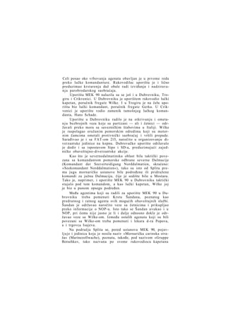 Celi posao oko vrbovanja agenata obavljan je u prvome redu
preko lučke komandanture. Rukovodilac uporišta je i lično
preduzimao krstarenja duž obale radi izviđanja i nadziravan j a parobrodarskog saobraćaja.
Uporišta MEK 90 nalazila su se još i u Dubrovniku, Trogiru i Crikvenici. U Dubrovniku je uporištem rukovodio lučki
kapetan, poručnik fregate Wilke. I u Trogiru je na čelu uporišta bio lučki komandant, poručnik fregate Gerka. U Crikvenici je uporište vodio zamenik tamošnjeg lučkog komandanta, Hans Schade.
Uporište u Dubrovniku radilo je na otkrivanju i ometan j u bezbrojnih veza koje su partizani — ali i četnici — održavali preko mora sa savezničkim štabovima u Italiji. Wilke
je raspolagao oružanim pomorskim odredima koji su motornim čamcima ometali protivnički saobraćaj i vršili prepade.
Sarađivao je i sa FAT-om 215, naročito u organizovanju diverzantske jedinice na kopnu. Dubrovačko uporište održavalo
je dodir i sa ispostavom Sipo i SD-a, preduzimajući zajedničke obaveštajno-diverzantske akcije.
Kao što je severnodalmatinska oblast bila taktički povezana sa komandantom pomorske odbrane severne Dalmacije
(Komandant der Seeverteidigung Norddalmatien, skraćeno:
»Seekomandant Norddalmatien«), tako su isto od Splita prema jugu mornaričke ustanove bile podređene ili pridružene
komandi za južnu Dalmaciju, čije je sedište bilo u Mostaru.
Tako je, naprimer, i uporište MEK 90 u Dubrovniku taktički
stajalo pod tom komandom, a kao lučki kapetan, Wilke joj
je bio u punom opsegu podređen.
Među agentima koji su radili za uporište MEK 90 u Dubrovniku treba pomenuti Krstu Šandana, poznatog kao
predratnog i ratnog agenta svih mogućih obaveštajnih službi.
Šandan je održavao naročito veze sa četnicima i prikupljao
preko informacije o NOP-u. Isto tako se Šandan uvukao i u
NOP, pri čemu nije jasno je li i dalje odnosno dokle je održavao veze sa Wilke-om. Između ostalih agenata koji su bili
povezani sa Wilke-om treba pomenuti i lekara d-ra Popova,
a i trgovca Isajeva.
Na području Splita se, pored ustanova MEK 90, pojavl j u j e i jedinica koja je nosila naziv »Mornarička carinska straža« (Marinezollwache), poznata, takođe, pod nazivom »Gruppe
Botsehke«, tako nazvana po svome rukovodiocu kapetanu

 