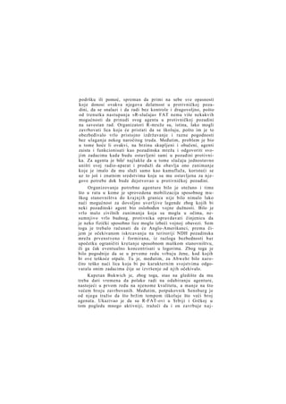 podršku ili pomoć, spreman da primi na sebe sve opasnosti
koje donosi ovakva njegova delatnost u protivničkoj pozadini, da se snalazi i da radi bez kontrole i dragovoljno, pošto
od trenutka nastupanja »R-slučaja« FAT nema više nekakvih
mogućnosti da prinudi svog agenta u protivničkoj pozadini
na savestan rad. Organizatori R-mreže su, istina, lako mogli
zavrbovati lica koja će pristati da se školuju, pošto im je to
obezbeđivalo vrlo pristojno izdržavanje i razne pogodnosti
bez ulaganja nekog naročitog truda. Međutim, problem je bio
u tome hoće li ovakvi, na brzinu skupljeni i obučeni, agenti
zaista i funkcionisati kao pozadinska mreža i odgovoriti svojim zadacima kada budu ostavljeni sami u pozadini protivnika. Za agenta je bilo' najlakše da u tome slučaju jednostavno
uništi svoj radio-aparat i produži da obavlja ono zanimanje
koje je imalo da mu služi samo kao kamuflaža, koristeći se
uz to još i znatnim sredstvima koja su mu ostavljena za n j e gove potrebe dok bude dejstvovao u protivničkoj pozadini.
Organizovanje potrebne agenture bilo je otežano i time
što u ratu u kome je sprovedena mobilizacija sposobnog m u škog stanovništva do k r a j n j i h granica nije bilo nimalo lako
naći mogućnost za dovoljno uverljive legende zbog kojih bi
neki pozadinski agent bio oslobođen vojne dužnosti. Bilo je
vrlo malo civilnih zanimanja koja su mogla u očima, nesumnjivo vrlo budnog, protivnika opravdavati činjenicu da
je neko fizički sposobno lice moglo izbeći vojnoj obavezi. Sem
toga je trebalo računati da će Anglo-Amerikanci, prema čijem je očekivanom iskrcavanju na teritoriji NDH pozadinska
mreža prvenstveno i formirana, iz razloga bezbednosti b a r
upočetku ograničiti kretanje sposobnom muškom stanovništvu,
ili ga čak eventualno koncentrisati u logorima. Zbog toga je
bilo pogodnije da se u prvome redu v r b u j u žene, kod kojih
bi ove teškoće otpale. Tu je, međutim, za Abwehr bilo naročito teško naći lica koja bi po karakternim svojstvima odgovarala onim zadacima čije se izvršenje od njih očekivalo.
Kapetan Bukwich je, zbog toga, stao na gledište da mu
treba dati vremena da polako radi na odabiranju agenture,
nastojeći u prvom redu na njenome kvalitetu, a manje na što
većem broju zavrbovanih. Međutim, potpukovnik Sensburg je
od njega tražio da što bržim tempom iškoluje što veći broj
agenata. Ukazivao je da su R-FAT-ovi u Srbiji i Grčkoj u
tom pogledu mnogo aktivniji, tražeći da i on zavrbuje n a j -

 