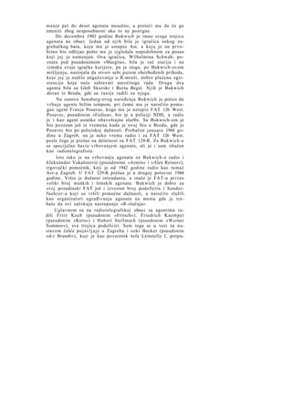 manje pet do deset agenata mesečno, a preteći mu da će ga
smeniti zbog nesposobnosti ako to ne postigne.
Do decembra 1943 godine Bukwich je imao svega trojicu
agenata na obuci. Jedan od njih bila je igračica nekog zagrebačkog bara, koju mu je ustupio Ast, a koju je on prvobitno bio odbijao pošto mu je izgledala nepodobnom za posao
koji joj je namenjen. Ova igračica, Wilhelmina Schwab, poznata pod pseudonimom »Margita«, bila je već starija i na
izmaku svoje igračke karijere, pa je stoga, po Bukwich-ovom
mišljenju, nastojala da stvori sebi putem obezbeđenih prihoda,
koje joj je nudilo angažovanje u R-mreži, dobro plaćenu egzistenciju koja neće zahtevati naročitoga rada. Druga dva
agenta bila su Gleb Skurski i Berta Begić. Njih je Bukwich
doveo iz Broda, gde su ranije radili za njega.
Na osnovu Sensburg-ovog naređenja Bukwich je počeo da
v r b u j e agente bržim tempom, pri čemu mu je naročito pomagao agent Franja Posavec, koga mu je ustupio FAT 126 West.
Posavec, pseudonim »Fiolica«, bio je u policiji NDH, a radio
je i kao agent ustaške obaveštajne službe. Sa Bukwich-om je
bio povezan još iz vremena kada je ovaj bio u Brodu, gde je
Posavec bio po policiskoj dužnosti. Prebačen januara 1944 godine u Zagreb, on je neko vreme radio i za FAT 126 West,
posle čega je prešao na delatnost za FAT 129-R. Za Bukwich-a
se specijalno bavio vrbovanjem agenata, ali je i sam obučen
kao radiotelegrafista.
Isto tako je na vrbovanju agenata za Bukwich-a radio i
Aleksandar Vukašinović (pseudonimi »Armin« i »Alex Reiner«),
trgovački pomoćnik, koji je od 1942 godine radio kao tumač
Ast-a Zagreb. U FAT 129-R prešao je u drugoj polovini 1944
godine. Vršio je dužnost intendanta, a inače je FAT-u priveo
veliki broj muških i ženskih agenata. Bukwich je dobio za
svoj pozadinski FAT još i izvestan broj podoficira i Sonderfuehrer-a koji su vršili pomoćne dužnosti, a naročito služili
kao organizatori ugrađivanja agenata na mesta gde je trebalo da ovi sačekaju nastupanje »R-slučaja«.
Uglavnom su na radiotelegrafskoj obuci sa agentima radili Fritz Koch (pseudonim »Fritsch«), Friedrich Kaemper
(pseudonim »Kern«) i Hubert Stellmach (pseudonim »Werner
Sommer«), sva trojica podoficiri. Sem toga se u vezi sa n a stavom češće pojavljuje u Zagrebu i neki Becker (pseudonim
»d-r Brandt«), koji je kao poverenik šefa Leitstelle I, potpu-

 